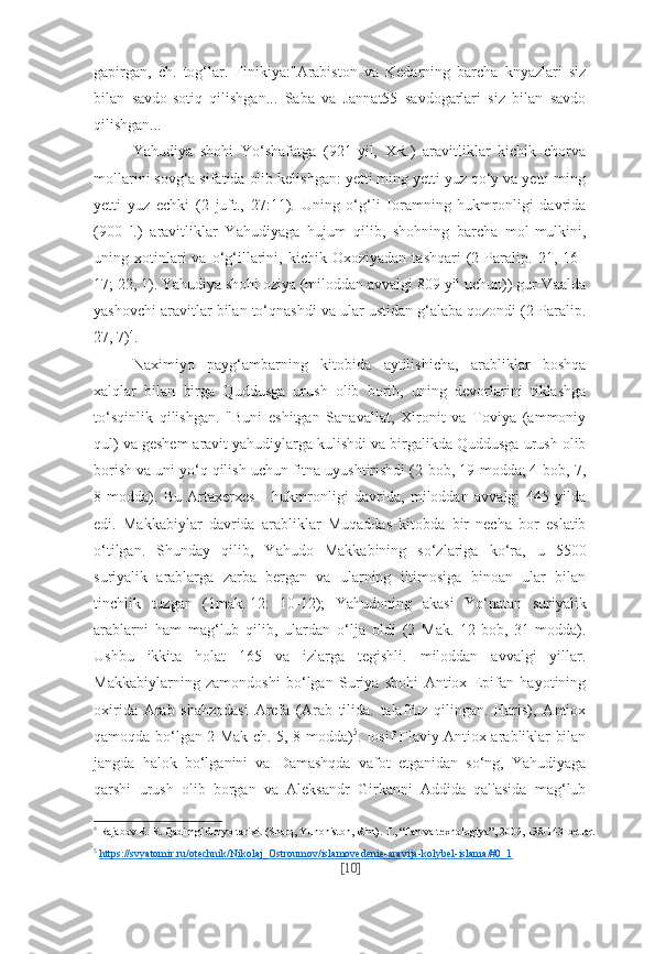gapirgan,   ch.   tog‘lar.   Finikiya:"Arabiston   va   Kedarning   barcha   knyazlari   siz
bilan   savdo-sotiq   qilishgan...   Saba   va   Jannat55   savdogarlari   siz   bilan   savdo
qilishgan...
Yahudiya   shohi   Yo‘shafatga   (921-yil,   XR.)   aravitliklar   kichik   chorva
mollarini sovg‘a sifatida olib kelishgan: yetti ming yetti yuz qo‘y va yetti ming
yetti   yuz   echki   (2   juft.,   27:11).   Uning   o‘g‘li   Ioramning   hukmronligi   davrida
(900   l.)   aravitliklar   Yahudiyaga   hujum   qilib,   shohning   barcha   mol-mulkini,
uning  xotinlari   va   o‘g‘illarini,   kichik  Oxoziyadan   tashqari   (2  Paralip.  21,   16–
17; 22, 1). Yahudiya shohi oziya (miloddan avvalgi 809 yil uchun)) gur-Vaalda
yashovchi aravitlar bilan to‘qnashdi va ular ustidan g‘alaba qozondi (2 Paralip.
27, 7) 4
.
Naximiyo   payg‘ambarning   kitobida   aytilishicha,   arabliklar   boshqa
xalqlar   bilan   birga   Quddusga   urush   olib   borib,   uning   devorlarini   tiklashga
to‘sqinlik   qilishgan.   "Buni   eshitgan   Sanavallat,   Xironit   va   Toviya   (ammoniy
qul) va geshem aravit yahudiylarga kulishdi va birgalikda Quddusga urush olib
borish va uni yo‘q qilish uchun fitna uyushtirishdi (2-bob, 19-modda; 4-bob, 7,
8-modda).   Bu   Artaxerxes   I   hukmronligi   davrida,   miloddan   avvalgi   445   yilda
edi.   Makkabiylar   davrida   arabliklar   Muqaddas   kitobda   bir   necha   bor   eslatib
o‘tilgan.   Shunday   qilib,   Yahudo   Makkabining   so‘zlariga   ko‘ra,   u   5500
suriyalik   arablarga   zarba   bergan   va   ularning   iltimosiga   binoan   ular   bilan
tinchlik   tuzgan   (1mak. 12:   10-12);   Yahudoning   akasi   Yo‘natan   suriyalik
arablarni   ham   mag‘lub   qilib,   ulardan   o‘lja   oldi   (2   Mak.   12-bob,   31-modda).
Ushbu   ikkita   holat   165   va   izlarga   tegishli.   miloddan   avvalgi   yillar.
Makkabiylarning   zamondoshi   bo‘lgan   Suriya   shohi   Antiox   Epifan   hayotining
oxirida   Arab   shahzodasi   Arefa   (Arab   tilida.   talaffuz   qilingan.   Haris),   Antiox
qamoqda bo‘lgan 2 Mak ch. 5, 8-modda) 5
. Iosif Flaviy Antiox arabliklar bilan
jangda   halok   bo‘lganini   va   Damashqda   vafot   etganidan   so‘ng,   Yahudiyaga
qarshi   urush   olib   borgan   va   Aleksandr   Girkanni   Addida   qal'asida   mag‘lub
4
  Rajabov R. R. Qadimgi dunyo tarixi. (Sharq, Yunoniston, Rim).  Т ., “Fan va texnologiya”, 2009, 138-143-betlar.
5
  https://svyatomir.ru/otechnik/Nikolaj_Ostroumov/islamovedenie-aravija-kolybel-islama/#0_1  
[ 10 ] 