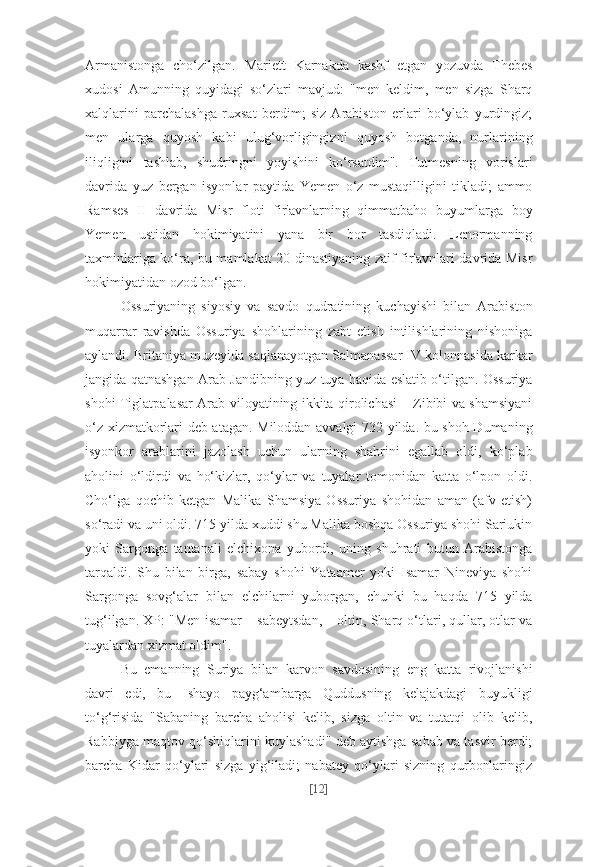 Armanistonga   cho‘zilgan.   Mariett   Karnakda   kashf   etgan   yozuvda   Thebes
xudosi   Amunning   quyidagi   so‘zlari   mavjud:   "men   keldim,   men   sizga   Sharq
xalqlarini   parchalashga   ruxsat   berdim;   siz   Arabiston   erlari   bo‘ylab   yurdingiz;
men   ularga   quyosh   kabi   ulug‘vorligingizni   quyosh   botganda,   nurlarining
iliqligini   tashlab,   shudringni   yoyishini   ko‘rsatdim".   Tutmesning   vorislari
davrida   yuz   bergan   isyonlar   paytida   Yemen   o‘z   mustaqilligini   tikladi;   ammo
Ramses   II   davrida   Misr   floti   fir'avnlarning   qimmatbaho   buyumlarga   boy
Yemen   ustidan   hokimiyatini   yana   bir   bor   tasdiqladi.   Lenormanning
taxminlariga ko‘ra, bu mamlakat 20-dinastiyaning zaif fir'avnlari davrida Misr
hokimiyatidan ozod bo‘lgan.
Ossuriyaning   siyosiy   va   savdo   qudratining   kuchayishi   bilan   Arabiston
muqarrar   ravishda   Ossuriya   shohlarining   zabt   etish   intilishlarining   nishoniga
aylandi. Britaniya muzeyida saqlanayotgan Salmanassar IV kolonnasida karkar
jangida qatnashgan Arab Jandibning yuz tuya haqida eslatib o‘tilgan. Ossuriya
shohi Tiglatpalasar Arab viloyatining ikkita qirolichasi – Zibibi va shamsiyani
o‘z xizmatkorlari deb atagan. Miloddan avvalgi 732 yilda. bu shoh Dumaning
isyonkor   arablarini   jazolash   uchun   ularning   shahrini   egallab   oldi,   ko‘plab
aholini   o‘ldirdi   va   ho‘kizlar,   qo‘ylar   va   tuyalar   tomonidan   katta   o‘lpon   oldi.
Cho‘lga   qochib   ketgan   Malika   Shamsiya   Ossuriya   shohidan   aman   (afv   etish)
so‘radi va uni oldi. 715 yilda xuddi shu Malika boshqa Ossuriya shohi Sariukin
yoki   Sargonga   tantanali   elchixona   yubordi,   uning   shuhrati   butun   Arabistonga
tarqaldi.   Shu   bilan   birga,   sabay   shohi   Yataamer   yoki   Isamar   Nineviya   shohi
Sargonga   sovg‘alar   bilan   elchilarni   yuborgan,   chunki   bu   haqda   715   yilda
tug‘ilgan. XP: "Men isamar – sabeytsdan, – oltin, Sharq o‘tlari, qullar, otlar va
tuyalardan xizmat oldim".
Bu   emanning   Suriya   bilan   karvon   savdosining   eng   katta   rivojlanishi
davri   edi,   bu   Ishayo   payg‘ambarga   Quddusning   kelajakdagi   buyukligi
to‘g‘risida   "Sabaning   barcha   aholisi   kelib,   sizga   oltin   va   tutatqi   olib   kelib,
Rabbiyga maqtov qo‘shiqlarini kuylashadi" deb aytishga sabab va tasvir berdi;
barcha   Kidar   qo‘ylari   sizga   yig‘iladi;   nabatey   qo‘ylari   sizning   qurbonlaringiz
[ 12 ] 