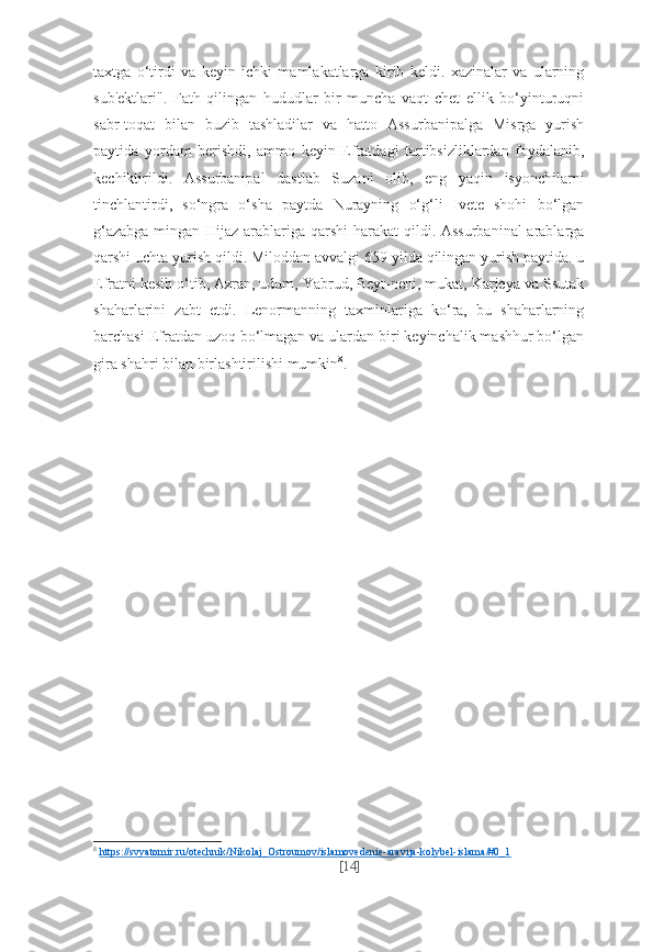 taxtga   o‘tirdi   va   keyin   ichki   mamlakatlarga   kirib   keldi.   xazinalar   va   ularning
sub'ektlari".   Fath   qilingan   hududlar   bir   muncha   vaqt   chet   ellik   bo‘yinturuqni
sabr-toqat   bilan   buzib   tashladilar   va   hatto   Assurbanipalga   Misrga   yurish
paytida   yordam   berishdi,   ammo   keyin   Efratdagi   tartibsizliklardan   foydalanib,
kechiktirildi.   Assurbanipal   dastlab   Suzani   olib,   eng   yaqin   isyonchilarni
tinchlantirdi,   so‘ngra   o‘sha   paytda   Nurayning   o‘g‘li   Ivete   shohi   bo‘lgan
g‘azabga  mingan Hijaz arablariga qarshi  harakat  qildi. Assurbaninal  arablarga
qarshi uchta yurish qildi. Miloddan avvalgi 659 yilda qilingan yurish paytida. u
Efratni kesib o‘tib, Azran, udum, Yabrud, Beyt-neni, mukat, Karjeya va Ssutak
shaharlarini   zabt   etdi.   Lenormanning   taxminlariga   ko‘ra,   bu   shaharlarning
barchasi Efratdan uzoq bo‘lmagan va ulardan biri keyinchalik mashhur bo‘lgan
gira shahri bilan birlashtirilishi mumkin 8
.
8
  https://svyatomir.ru/otechnik/Nikolaj_Ostroumov/islamovedenie-aravija-kolybel-islama/#0_1  
[ 14 ] 