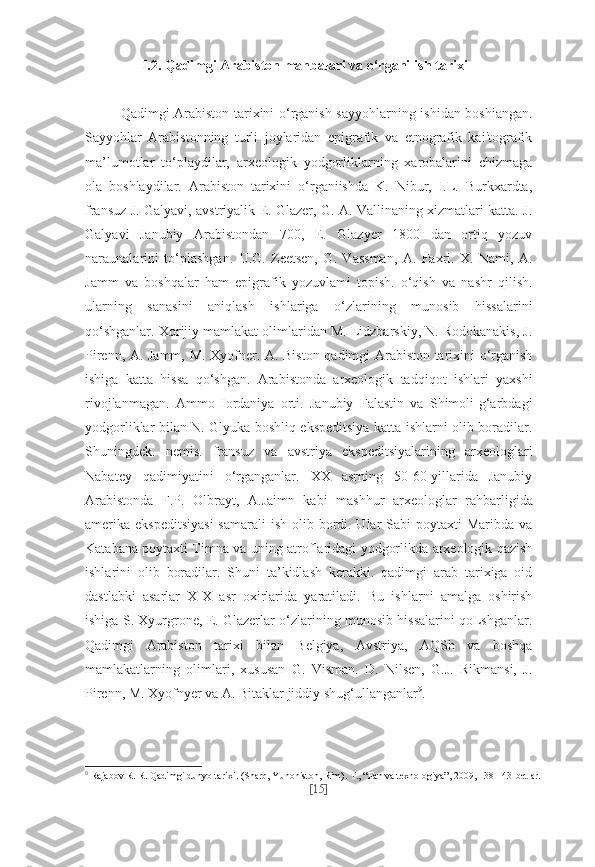 I.2. Qadimgi Arabiston manbalari va o‘rganilish tarixi
Qadimgi Arabiston tarixini o‘rganish sayyohlarning ishidan boshiangan.
Sayyohlar   Arabistonning   turli   joylaridan   epigrafik   va   etnografik   kai'tografik
ma’lumotlar   to‘playdilar,   arxeologik   yodgorliklarning   xarobalarini   chizmaga
ola   boshlaydilar.   Arabiston   tarixini   o‘rganiishda   K.   Nibur,   I.L.   Burkxardta,
fransuz J. Galyavi, avstriyalik E. Glazer, G. A. Vallinaning xizmatlari katta. J.
Galyavi   Janubiy   Arabistondan   700,   E.   Glazyer   1800   dan   ortiq   yozuv
naraunalarini   to‘plashgan.   IJ.G.   Zeetsen,   G.   Vassman,   A.   Faxri.   X.   Nami,   A.
Jamm   va   boshqalar   ham   epigrafik   yozuvlami   topish.   o‘qish   va   nashr   qilish.
ularning   sanasini   aniqlash   ishlariga   o‘zlarining   munosib   hissalarini
qo‘shganlar. Xorijiy mamlakat olimlaridan M. Lidzbarskiy, N. Rodokanakis, J.
Pirenn, A. Jamm, M. Xyofner. A. Biston qadimgi Arabiston tarixini o‘rganish
ishiga   katta   hissa   qo‘shgan.   Arabistonda   arxeologik   tadqiqot   ishlari   yaxshi
rivojlanmagan.   Ammo   Iordaniya   orti.   Janubiy   Falastin   va   Shimoli-g‘arbdagi
yodgorliklar bilan N. Glyuka boshliq ekspeditsiya katta ishlarni olib boradilar.
Shuningdek.   nemis.   fransuz   va   avstriya   ekspeditsiyalarining   arxeologlari
Nabatey   qadimiyatini   o‘rganganlar.   XX   asrning   50-60-yillarida   Janubiy
Arabistonda   F.P.   Olbrayt,   A.Jaimn   kabi   mashhur   arxeologlar   rahbarligida
amerika ekspeditsiyasi  samarali  ish olib bordi. Ular  Sabi  poytaxti  Maribda va
Katabana poytaxti Timna va uning atroflaridagi yodgorlikda arxeologik qazish
ishlarini   olib   boradilar.   Shuni   ta’kidlash   kerakki.   qadimgi   arab   tarixiga   oid
dastlabki   asarlar   XIX   asr   oxirlarida   yaratiladi.   Bu   ishlarni   amalga   oshirish
ishiga S. Xyurgrone, E. Glazerlar o‘zlarining munosib hissalarini qoLshganlar.
Qadimgi   Arabiston   tarixi   bilan   Belgiya,   Avstriya,   AQSh   va   boshqa
mamlakatlarning   olimlari,   xususan   G.   Visman.   D.   Nilsen,   G.J.   Rikmansi,   J.
Pirenn, M. Xyofnyer va A. Bitaklar jiddiy shug‘ullanganlar 9
. 
9
  Rajabov R. R. Qadimgi dunyo tarixi. (Sharq, Yunoniston, Rim).  Т ., “Fan va texnologiya”, 2009, 138-143-betlar.
[ 15 ] 