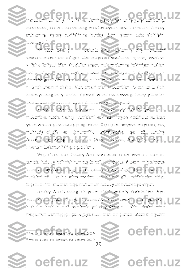 institutlarini tubdan yo‘q qilish va ularning sinfiy jamoaning yangi tartiblariga
moslashishi,   qabila   rahbarlarining   modifikatsiyalari   davlat   organlari.   Janubiy
arablarning   siyosiy   tuzilishining   bunday   tizimi   yorqin   Saba   shohligini
tasvirlaydi 10
.
Miloddan   avvalgi   III-II   asrlarda   sabay   davlatining   oliy   mansabdor
shaxslari   mukarriblar   bo‘lgan.   Ular   muqaddas   vazifalarni   bajarish,   davlat   va
xo‘jalik   faoliyati   bilan   shug‘ullanishgan,   mukarriblarning   hokimiyati   nasldan
naslga   o‘tgan.   Urush   paytida   mukarriblar   militsiyani   boshqarishni   o‘z
zimmalariga   olishlari   mumkin   edi,   bu   holda   ular   bir   muncha   vaqt   "Malik"—
podshoh   unvonini   olishdi.   Vaqt   o‘tishi   bilan   mukarriblar   o‘z   qo‘llarida   shoh
hokimiyatining imtiyozlarini to‘plashdi  va miloddan avvalgi  I ming yillikning
oxirida ularning lavozimi deyarli shoh hokimiyatiga aylandi.
Sabay   shohligining   oliy   organi   oqsoqollar   yig‘ilishi   bo‘lgan.   Unda
mukarrib va barcha 6 sabey "qabilalari" vakillari, imtiyozsiz qabilalar esa faqat
yarim vakillik qilish huquqiga ega edilar. Oqsoqollar kengashi muqaddas, sud,
ma’muriy-xo‘jalik   va   Qonunchilik   funktsiyalariga   ega   edi.   Janubiy
Arabistonning   boshqa   mamlakatlari   (Mayn,   Kataban,   Ausan)   ham   shunga
o‘xshash davlat tuzilishiga ega edilar 11
.
Vaqt   o‘tishi   bilan   Janubiy   Arab   davlatlarida   qabila   davlatlari   bilan   bir
qatorda  hududiy  bo‘linish  ham  paydo  bo‘ldi. Uning  asosi  avtonom   boshqaruv
tizimidan   foydalangan,   unga   tutash   qishloq   okrugi   bo‘lgan   shaharlar   va   aholi
punktlari   edi.   Har   bir   sabey   rezident   qon   bilan   bog‘liq   qabilalardan   biriga
tegishli bo‘lib, shu bilan birga ma’lum bir hududiy birlik tarkibiga kirgan.
Janubiy   Arabistonning   bir   yarim   o‘nlab   qadimiy   davlatlaridan   faqat
Saba,   Kataban,   Main,   Himyar,   hadramaut   miloddan   avvalgi   I   ming   yillikning
boshidan   boshlab   turli   vaqtlarda   gullab-yashnagan.   Ushbu   davlatlarning
rivojlanishi   ularning   geografik   joylashuvi   bilan   belgilanadi:   Arabiston   yarim
10
  “История древнего Востока”. М.: 1988. стр. 230-241.
11
  “История древнего Востока”. М.: 1988. стр. 230-241.
[ 17 ] 