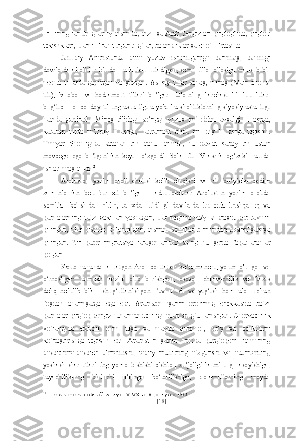 orolining janubi-g‘arbiy qismida, qizil va Arab dengizlari  qirg‘og‘ida, qirg‘oq
tekisliklari, ularni o‘rab turgan tog‘lar, balandliklar va cho‘l o‘rtasida.
Janubiy   Arabistonda   bitta   yozuv   ishlatilganiga   qaramay,   qadimgi
davrlarda aholi bir-biridan juda farq qiladigan, semit tillar oilasiga mansub bir
nechta   tillarda   gapirgan   va   yozgan.   Asosiy   tillar   sabay,   minay   (Main   aholisi
tili),   kataban   va   hadramaut   tillari   bo‘lgan.   Ularning   barchasi   bir-biri   bilan
bog‘liq. Har qanday tilning ustunligi u yoki bu shohliklarning siyosiy ustunligi
haqida   gapiradi.   Miney   tilidagi   so‘nggi   yozuv   miloddan   avvalgi   II   asrga,
kataban   tilida   milodiy   II   asrga,   hadramaut   tilida   milodiy   III   asrga   tegishli.
Himyar   Shohligida   kataban   tili   qabul   qilindi,   bu   davlat   sabay   tili   ustun
mavqega   ega   bo‘lganidan   keyin   o‘zgardi.   Saba   tili   IV   asrda   og‘zaki   nutqda
ishlatilmay qoldi 12
.
Arabiston   yarim   oroli   aholisi   kelib   chiqishi   va   tili   bo‘yicha   qadim
zamonlardan   beri   bir   xil   bo‘lgan.   Tadqiqotchilar   Arabiston   yarim   orolida
semitlar   kelishidan   oldin,   tarixdan   oldingi   davrlarda   bu   erda   boshqa   irq   va
qabilalarning ba’zi vakillari yashagan, ular negroid va/yoki dravid deb taxmin
qilingan,   ular   qisman   ko‘chirilgan,   qisman   semitlar   tomonidan   assimilyatsiya
qilingan.   Bir   qator   migratsiya   jarayonlaridan   so‘ng   bu   yerda   faqat   arablar
qolgan.
Katta hududda tarqalgan Arab qabilalari ko‘chmanchi, yarim o‘tirgan va
o‘rnashgan   turmush   tarzini   olib   borishgan,   asosan   chorvachilik   va   Oazis
dehqonchilik   bilan   shug‘ullanishgan.   Ov   qilish   va   yig‘ish   ham   ular   uchun
foydali   ahamiyatga   ega   edi.   Arabiston   yarim   orolining   chekkasida   ba’zi
qabilalar qirg‘oq dengiz hunarmandchiligi bilan shug‘ullanishgan. Chorvachilik
xo‘jaligida   etakchi   o‘rin   tuya   va   mayda   qoramol,   qo‘y   va   echkilarni
ko‘paytirishga   tegishli   edi.   Arabiston   yarim   orolida   qurg‘oqchil   iqlimning
bosqichma-bosqich   o‘rnatilishi,   tabiiy   muhitning   o‘zgarishi   va   odamlarning
yashash sharoitlarining yomonlashishi qishloq xo‘jaligi hajmining pasayishiga,
tuyachilikning   birinchi   o‘ringa   ko‘tarilishiga,   qoramollarning   mayda
12
  Очер ки ис то рии араб ской куль ту ры V-VX вв. М., «На ука», 1982.
[ 18 ] 