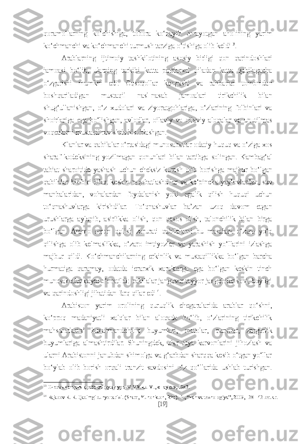 qoramollarning   ko‘chishiga,   tobora   ko‘payib   borayotgan   aholining   yarim
ko‘chmanchi va ko‘chmanchi turmush tarziga o‘tishiga olib keldi 13
.
Arablarning   ijtimoiy   tashkilotining   asosiy   birligi   qon   qarindoshlari
jamoasi   bo‘lib,   ularning   tarkibi   katta   patriarxal   oiladan   katta   qabilagacha
o‘zgarishi   mumkin   edi.   Oqsoqollar   kengashi   va   rahbarlar   tomonidan
boshqariladigan   mustaqil   nasl-nasab   jamoalari   tirikchilik   bilan
shug‘ullanishgan,   o‘z   xudolari   va   ziyoratgohlariga,   o‘zlarining   folbinlari   va
shoirlariga   ega   bo‘lishgan,   avlodlar,   oilaviy   va   oilaviy   aloqalar   va   unutilmas
voqealarni mustaqil ravishda hisoblashgan.
Klanlar va qabilalar o‘rtasidagi munosabatlar odatiy huquq va o‘ziga xos
sharaf   kodeksining   yozilmagan   qonunlari   bilan   tartibga   solingan.   Kambag‘al
tabiat   sharoitida   yashash   uchun   cheksiz   kurash   olib   borishga   majbur   bo‘lgan
qabilalar  bir-biri  bilan keskin  raqobatlashdilar  va ko‘pincha  yaylovlardan,  suv
manbalaridan,   vohalardan   foydalanish   yoki   egalik   qilish   huquqi   uchun
to‘qnashuvlarga   kirishdilar.   To‘qnashuvlar   ba’zan   uzoq   davom   etgan
urushlarga   aylanib,   asirlikka   olish,   qon   qasos   olish,   talonchilik   bilan   birga
bo‘lgan.   Ammo   omon   qolish   zarurati   qabilalarni   bu   masalani   o‘zaro   yo‘q
qilishga   olib   kelmaslikka,   o‘zaro   imtiyozlar   va   yarashish   yo‘llarini   izlashga
majbur   qildi.   Ko‘chmanchilarning   erkinlik   va   mustaqillikka   bo‘lgan   barcha
hurmatiga   qaramay,   odatda   ierarxik   xarakterga   ega   bo‘lgan   keskin   tinch
munosabatlar qayta o‘rnatildi: qabilalar jangovar tayyor jangchilar soni, boyligi
va qarindoshligi jihatidan farq qilar edi 14
.
Arabiston   yarim   orolining   quruqlik   chegaralarida   arablar   qo‘shni,
ko‘proq   madaniyatli   xalqlar   bilan   aloqada   bo‘lib,   o‘zlarining   tirikchilik
mahsulotlarini   hunarmandchilik   buyumlari,   matolar,   qurollar,   zargarlik
buyumlariga   almashtirdilar.   Shuningdek,   ular   tuya   karvonlarini   jihozlash   va
ularni Arabistonni janubdan shimolga va g‘arbdan sharqqa kesib o‘tgan yo‘llar
bo‘ylab   olib   borish   orqali   tranzit   savdosini   o‘z   qo‘llarida   ushlab   turishgan.
13
  Очер ки ис то рии араб ской куль ту ры V-VX вв. М., «На ука», 1982.
14
  Rajabov R. R. Qadimgi dunyo tarixi. (Sharq, Yunoniston, Rim).  Т ., “Fan va texnologiya”, 2009, 138-143-betlar.
[ 19 ] 