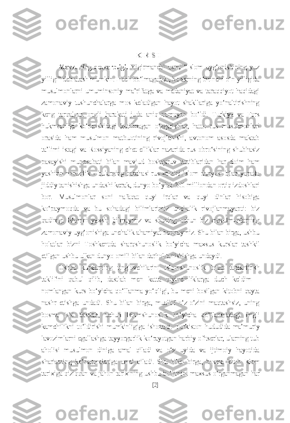 KIRISH
Mavzuning   dolzarbligi.   Yigirmanchi   asrni   “Islom   uyg‘onishining   yuz
yilligi” deb atash mumkin. Hech bo‘lmaganda, bu asrning birinchi o‘n yilligida
musulmonlarni   umuminsoniy   ma’rifatga   va   madaniyat   va   taraqqiyot   haqidagi
zamonaviy   tushunchalarga   mos   keladigan   hayot   shakllariga   yo‘naltirishning
keng   tarqalgan   ongli   harakati   juda   aniq   namoyon   bo‘ldi.   Turkiya   va   Fors
hukmronligi   ko‘rinishidagi   kutilmagan   o‘zgarishlar,   hatto   rus   musulmonlari
orasida   ham   musulmon   matbuotining   rivojlanishi,   avtonom   asosda   maktab
ta’limi   istagi   va   Rossiyaning   chet   elliklar   nazarida   rus   obro‘sining   shubhasiz
pasayishi   munosabati   bilan   mavjud   boshqaruv   tartiblaridan   har   doim   ham
yashirin norozilik – bularning barchasi rus xalqini Islom dunyosi bilan yanada
jiddiy tanishishga undashi kerak, dunyo bo‘ylab 200 milliondan ortiq izdoshlari
bor. Musulmonlar   soni   nafaqat   quyi   irqlar   va   quyi   dinlar   hisobiga
ko‘paymoqda   va   bu   sohadagi   bilimlarimiz   unchalik   rivojlanmayapti:   biz
qadimgi   Islomni   yaxshi   bilmaymiz   va   shuning   uchun   biz   musulmonlarning
zamonaviy uyg‘onishiga unchalik ahamiyat bermaymiz. Shu bilan birga, ushbu
holatlar   bizni   Toshkentda   sharqshunoslik   bo‘yicha   maxsus   kurslar   tashkil
etilgan ushbu ulkan dunyo omili bilan darhol tanishishga undaydi.
Ushbu   kurslarning   tinglovchilarini   Islomshunoslik   bilan   tanishtirish
taklifini   qabul   qilib,   dastlab   men   katta   qiyinchiliklarga   duch   keldim   –
nomlangan   kurs   bo‘yicha   qo‘llanma   yo‘qligi,   bu   meni   bosilgan   kitobni   qayta
nashr   etishga   undadi.   Shu   bilan   birga,   muallif   o‘z-o‘zini   maqtashsiz,   uning
bosma   ishi   dastlab,   uchun   Islomshunoslik   bo‘yicha   qo‘llanmadagi   ongli
kamchilikni   to‘ldirishi   mumkinligiga   ishonadi.   Turkiston   hududida   ma’muriy
lavozimlarni egallashga tayyorgarlik ko‘rayotgan harbiy ofitserlar, ularning tub
aholisi   musulmon   diniga   amal   qiladi   va   o‘z   uyida   va   ijtimoiy   hayotida
shariatning   ko‘rsatmalariga   amal   qiladi.   Shu   bilan   birga,   bosma   kitob   Islom
tarixiga qiziqqan va jahon tarixining ushbu bo‘limini maxsus o‘rganmagan har
[ 2 ] 