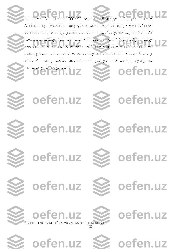 intilishgan.   VI   asrning   ikkinchi   yarmida.   Vizantiya   Efiopiyani   g‘arbiy
Arabistondagi   mulklarini   kengaytirish   uchun   mag‘lub   etdi,   ammo   Efiopiya
qo‘shinlarining Makkaga yurishi ular uchun muvaffaqiyatsiz tugadi. Eron, o‘z
navbatida,   Janubiy   Arabistonga   qo‘shin   yubordi   va   to‘g‘ridan-to‘g‘ri   harbiy
mavjudligini   ta’minladi.   Eron   noziri   zaiflashgan   Janubiy   Arab   hukmdorlarini
hokimiyatdan   mahrum   qildi   va   zardushtiylikni   o‘rnatishni   boshladi.   Shunday
qilib,   VII   asr   yoqasida.   Arabiston   nihoyat   yaqin   Sharqning   siyosiy   va
mafkuraviy orbitasiga tortildi 16
.
16
  Очер ки ис то рии араб ской куль ту ры V-VX вв. М., «На ука», 1982.
[ 21 ] 