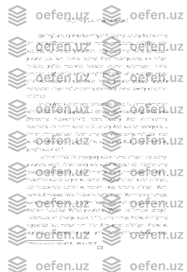 II.2.Ijtimoiy tuzumi va madaniyati
Qadimgi Janubiy Arabistonning dini.   Qadimgi Janubiy Arabistonning
dini   haqidagi   bilimlarning   asosiy   manbai   ma’badlarda   qoldirilgan   ba’zi
xudolarga   bag‘ishlangan   yozuvlardir.   Diniy   marosimlar   haqida   gapiradigan
yozuvlar   juda   kam.   Boshqa   qadimgi   Sharq   madaniyatlariga   xos   bo‘lgan
ibodatlar,   yig‘lar,   maqtovlar,   barakalar   umuman   saqlanmagan.   Boshqa
tomondan, qurg‘oqchilik davrida yomg‘ir  yog‘dirishi  uchun xudolarga ziyorat
qilish   va   ovqatlanish,   qurbonliklar   haqida   yozuvlar   mavjud.   Epigrafik
manbalardan olingan ma’lumotlarning etishmasligi qisman tasviriy san'at bilan
to‘ldiriladi.
Janubiy  Arab  xudolari   astral  tabiatga  ega   edilar,  bu  ularning  ismlaridan
kelib   chiqadi:   Shams   (quyosh),   Rub   (chorak   oy),   shakar   (tong).   Xudo   astar
(Veneraning   mujassamlanishi)   barcha   Janubiy   Arab   shohliklarining
pateonlarida   o‘z   nomini   saqlab   qoldi.   Janubiy   Arab   xudolari   ierarxiyasida   u
birinchi   o‘rinni   egallagan.   Garchi   uning   ismi   Mesopotamiya   ma’budasi   Ishtar
va   Kan'on   Astarta   bilan   bog‘liq   bo‘lsa-da,   bu   erkak   Xudo.   U   unumdorlik   va
yomg‘ir xudosi edi 17
.
Har bir shohlikda o‘z dinastiyaviy xudosi hurmat qilingan. Eng qadimgi
yozuvlarda   eslatib   o‘tilgan   asosiy   saba   xudosi   Almakah   edi.   Odamlar   uning
farzandlari hisoblanar edi, ulardan birinchi va eng muhimi mukarribdir. Aynan
mukarriblar   xudolar   dunyosi   va   odamlar   o‘rtasidagi   aloqani   saqlab   qolishgan,
ular   ibodatxonalar   qurilishi   va   marosim   oviga   rahbarlik   qilishgan.   Marib
oazisida Almakaxga ikkita ibodatxona bag‘ishlangan. Mainning eng hurmatga
sazovor xudosi Vadd edi, uning ismi "sevgi"degan ma’noni anglatadi. Janubiy
Arabiston   hududidagi   Ma’bad   yozuvlarida   "Vadd   –   ota"formulasi   uchraydi.
Hadramautda   sin   dinastiya   xudosi   bo‘lib,   uning   nomiga   Shabva   shohligining
poytaxtidagi   kult   markazi   nomi   bilan   Alim   epiteti   qo‘shilgan.   Shabva   va
Raybunda,   Hadramautning   eng   yirik   dehqonchilik   vohasida,   singa
17
  “История древнего Востока”. М.: 1988. стр. 230-241.
[ 22 ] 