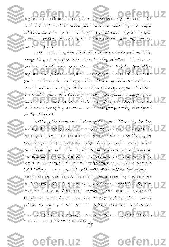 bag‘ishlangan  ibodatxonalar  qurilgan.   Bu  ism  Mesopotamiya   oy  xudosi  –  Sin
nomi   bilan   bog‘liq   bo‘lishi   kerak,   garchi   hadramaut   xudosining   ramzi   burgut
bo‘lsa-da,   bu   uning   quyosh   bilan   bog‘liqligini   ko‘rsatadi.   Quyoshning   ayol
xudosi   zat-Ximyam,   erkak-Shams   edi.   Katabanda   Amm   xudosi   eng   hurmatga
sazovor bo‘lgan 18
.
Ushbu tadqiqotning oldingi boblaridan ko‘rinib turibdiki, arablar alohida
etnografik   guruhga   joylashishdan   oldin,   Nuhning   avlodlari   –   Xamitlar   va
semitlar   o‘rtasida   uzoq   vaqt   o‘zaro   aralashishni   boshdan   kechirdilar,
keyinchalik ularga Ibrohimning o‘g‘li Ismoilning avlodlari qo‘shildi. Arabiston
yarim   orolida   shunday   shakllangan:   birlamchi   arablar,   ikkilamchi   arablar   va
Ismoiliy arablar. Bu oxirgilar Muhammad (s.a.v) davriga eng yaqin Arabiston
aholisi bo‘lib, ular orasida Arab tipining asosiy xususiyatlari yanada yengilroq
saqlanib   qolgan   va   Islom   asoschisi   o‘zining   teokratiyasini   Arabiston   uchun
Muhammad   (s.a.v)ning   vatani   va   Islom   beshigining   tarixiy   ahamiyatini
abadiylashtirgan 19
.
Arabistonning   Suriya   va   Falastinga   yaqinligi   va   Bobil   va   Ossuriyaning
qadimiy istilolari  va  ayniqsa,  Rim  imperiyasining  g‘arbiy va  Sharqiy yarmida
nasroniylik   hukmron   din   deb   e'lon   qilinganidan   keyin   Fors   va   Vizantiyada
sodir   bo‘lgan   diniy   tartibsizliklar   tufayli   Arabiston   yarim   orolida   qadim
zamonlardan   beri   turli   dinlarning   e'tirofchilari   boshpana   va   panoh   topdilar.
mamlakatning   tub   aholisining   mahalliy   e'tiqodlariga   ta’sir   ko‘rsatgan.   Ushbu
xorijiy e'tiqodlarning izlari Qur'on ta’limotiga teng darajada ta’sir ko‘rsatmadi:
ba’zi   hollarda   –   aniq   qarz   olish   yoki   taqlid   qilish   shaklida,   boshqalarida   –
noaniq   ishoralar   yoki   faqat   Arabistonda   bunday   e'tiqodlarning   mavjudligidan
dalolat   beradi.   Ushbu   fikrni   tasdiqlash   Qur'onning  ba’zi   matnlari   bo‘lib,   unda
Muhammad   davrida   Arabistonda   mavjud   bo‘lgan   chet   el   kultlarining
e'tirofchilari   sanab   o‘tilgan,   ular   bilan   shaxsiy   to‘g‘ridan-to‘g‘ri   aloqada
bo‘lgan   va   ularning   misoli   Islomning   ko‘proq   izdoshlarini   chalkashtirib
18
  Rajabov R. R. Qadimgi dunyo tarixi. (Sharq, Yunoniston, Rim).  Т ., “Fan va texnologiya”, 2009, 138-143-betlar.
19
  “История древнего Востока”. М.: 1988. стр. 230-241.
[ 23 ] 