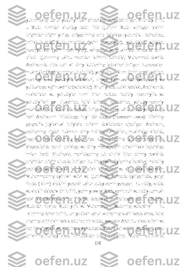 yubormasligi uchun yakuniy hukm chiqarishni zarur deb bilgan. Shunday qilib,
u   Xudo   nomidan   shunday   dedi:   "biz   Qur'onni   Xudo   xohlagan   kishini
to‘g‘ridan-to‘g‘ri   yo‘lga   qo‘yganining   aniq   belgisiga   yubordik.   Darhaqiqat,
tirilish   kunida   Xudo   imonlilar   (ya’ni   nasroniylar),   yahudiylar,   sabiylar,
nazariyaliklar   (ya’ni   nasroniylar),   sehrgarlar   va   mushriklar   o‘rtasida   tahlil
qiladi.   Qur'onning   ushbu   matnidan   ko‘rinib   turibdiki,   Muhammad   davrida
Arabistonda   oltita   turli   xil   diniy   kultlarning   izdoshlari   bo‘lgan:   butparastlar-
mushriklar (Arabistonning tub aholisi), yangi din – Islom dinini tan oluvchilar,
nasroniylik   va   yahudiylik   izdoshlari,   olovga   sig‘inuvchilar   (sehrgarlar)   va
yulduzlarga sig‘inuvchilar (sabaistlar). Shuni yodda tutish kerakki, Arabistonda
nosiraliklar   va   yahudiylar   nomi   bilan   nafaqat   haqiqiy   nasroniylik   va
yahudiylikni   tan   oluvchilar,   balki   ko‘proq   bid'atchilar,   yahudiy-nasroniy
mazhablarining   izdoshlari   ma’lum   bo‘lgan,   Shuning   uchun   Bostriya   episkopi
beril   Arabistonni   "bid'atlarga   boy"   deb   atagan   (haevesem   Jevax).   O‘zining
geografik   joylashuvi   bo‘yicha   qo‘shni   davlatlardan   ajratilgan   Arabiston,
arablarning   o‘zlari   hukmron   diniy   indiferentizm   bilan,   mushriklar   sifatida,
begona   diniy   kultlarning   vakillariga   dushmanlarning   ta’qibchilaridan   o‘z
chegaralarida   panoh   topishga   va   diniy   marosimlarni   to‘sqinliksiz   bajarishga
imkon   berdi.   Shubhasiz,   mamlakatning   tub   aholisi   bilan   doimiy   ravishda
to‘g‘ridan-to‘g‘ri   aloqada   bo‘lgan   bu   G‘ayriyahudiylarning   barchasi   mahalliy
arablarga   ko‘proq   yoki   kamroq   ta’sir   ko‘rsatgan   va   shu   tariqa   asta-sekin
Muhammadning   ayblovli   va’zi   va   Qur'on   va   Sunnatda   aytilganidek,   yangi
ibodat (Islom) shaklini yaratish uchun qulay zamin yaratgan. Bu oddiy, sodda
va shaklli eklektiv din bo‘lib, yarim yovvoyi Arab, semit ruhi va oddiy turmush
tarzi   ko‘chmanchilarining   o‘rtacha   darajasiga   mo‘ljallangan   edi.   -   "Yagona
Xudodan   boshqa   Xudo   yo‘q   va   Muhammad   –   Xudoning   xabarchisi"   –   bu
Islomning ramzi bo‘lib, uni yodlash uchun xotiraning kuchi kerak emas, balki
ongning zo‘riqishi  kerak  edi;  har  bir  sodda,   savodsiz  Arab  bu qisqa  so‘zni   va
har   bir   g‘ayratli   va   mulohaza   yuritadigan   Xudoni   izlovchini   Xudoga   hurmat
qilishning   bunday   qisqa   formulasidan   to‘liq   qoniqtirdi.   Muhammad   boshqa
[ 24 ] 