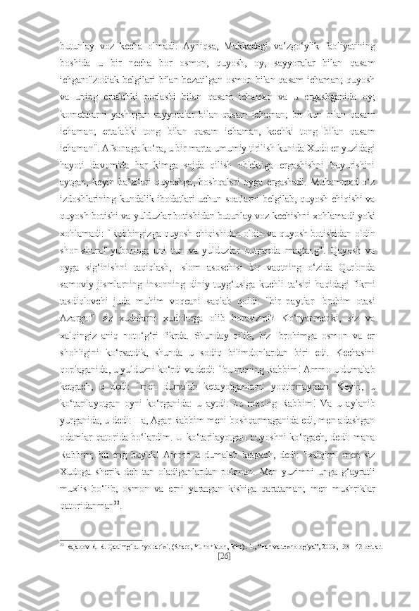 butunlay   voz   kecha   olmadi.   Ayniqsa,   Makkadagi   va’zgo‘ylik   faoliyatining
boshida   u   bir   necha   bor   osmon,   quyosh,   oy,   sayyoralar   bilan   qasam
ichgan:"zodiak belgilari bilan bezatilgan osmon bilan qasam  ichaman; quyosh
va   uning   ertalabki   porlashi   bilan   qasam   ichaman   va   u   ergashganida   oy;
kometalarni   yashirgan   sayyoralar   bilan   qasam   ichaman;   bir   kun   bilan   qasam
ichaman;   ertalabki   tong   bilan   qasam   ichaman,   kechki   tong   bilan   qasam
ichaman". Afsonaga ko‘ra, u bir marta umumiy tirilish kunida Xudo er yuzidagi
hayoti   davomida   har   kimga   sajda   qilish   ob'ektiga   ergashishni   buyurishini
aytgan,   keyin   ba’zilari   quyoshga,   boshqalari   oyga   ergashadi.   Muhammad   o‘z
izdoshlarining kundalik ibodatlari uchun soatlarni belgilab, quyosh chiqishi va
quyosh botishi va yulduzlar botishidan butunlay voz kechishni xohlamadi yoki
xohlamadi: "Rabbingizga quyosh chiqishidan oldin va quyosh botishidan oldin
shon-sharaf   yuboring;   uni   tun   va   yulduzlar   botganda   maqtang".   Quyosh   va
oyga   sig‘inishni   taqiqlash,   Islom   asoschisi   bir   vaqtning   o‘zida   Qur'onda
samoviy   jismlarning   insonning   diniy   tuyg‘usiga   kuchli   ta’siri   haqidagi   fikrni
tasdiqlovchi   juda   muhim   voqeani   saqlab   qoldi:   "bir   paytlar   Ibrohim   otasi
Azarga:"   siz   xudolarni   xudolarga   olib   borasizmi?   Ko‘ryapmanki,   siz   va
xalqingiz   aniq   noto‘g‘ri   fikrda.   Shunday   qilib,   biz   Ibrohimga   osmon   va   er
shohligini   ko‘rsatdik,   shunda   u   sodiq   bilimdonlardan   biri   edi.   Kechasini
qoplaganida, u yulduzni ko‘rdi va dedi: "bu mening Rabbim! Ammo u dumalab
ketgach,   u   dedi:   "men   dumalab   ketayotganlarni   yoqtirmayman.   Keyin,   u
ko‘tarilayotgan   oyni   ko‘rganida:   u   aytdi:   bu   mening   Rabbim!   Va   u   aylanib
yurganida, u dedi: Ha, Agar Rabbim meni boshqarmaganida edi, men adashgan
odamlar qatorida bo‘lardim. U ko‘tarilayotgan quyoshni  ko‘rgach, dedi:  mana
Rabbim;   bu   eng   buyuk!   Ammo   u   dumalab   ketgach,   dedi:   "xalqim!   men   siz
Xudoga   sherik   deb   tan   oladiganlardan   pokman.   Men   yuzimni   unga   g‘ayratli
muxlis   bo‘lib,   osmon   va   erni   yaratgan   kishiga   qarataman;   men   mushriklar
qatoridanman 22
. 
22
  Rajabov R. R. Qadimgi dunyo tarixi. (Sharq, Yunoniston, Rim).  Т ., “Fan va texnologiya”, 2009, 138-143-betlar.
[ 26 ] 