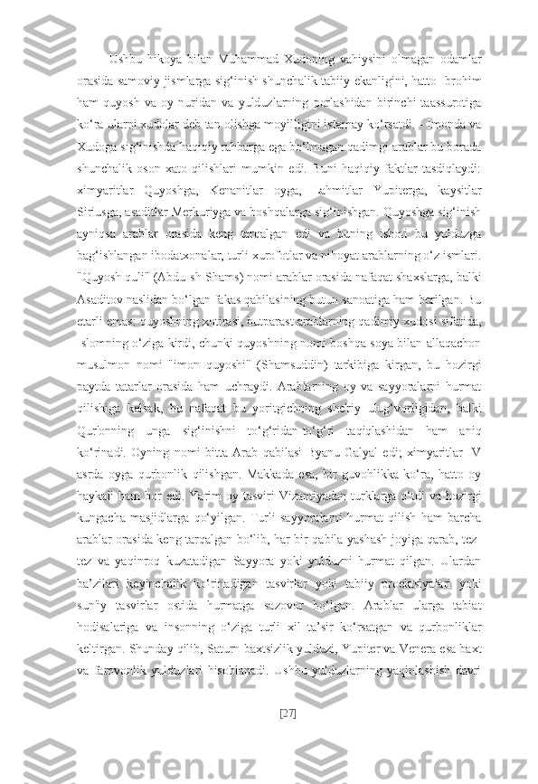 Ushbu   hikoya   bilan   Muhammad   Xudoning   vahiysini   olmagan   odamlar
orasida samoviy jismlarga sig‘inish shunchalik tabiiy ekanligini, hatto Ibrohim
ham   quyosh   va   oy   nuridan   va   yulduzlarning   porlashidan   birinchi   taassurotiga
ko‘ra ularni xudolar deb tan olishga moyilligini istamay ko‘rsatdi. - Imonda va
Xudoga sig‘inishda haqiqiy rahbarga ega bo‘lmagan qadimgi arablar bu borada
shunchalik   oson   xato   qilishlari   mumkin   edi.   Buni   haqiqiy   faktlar   tasdiqlaydi:
ximyaritlar   Quyoshga,   Kenanitlar   oyga,   Lahmitlar   Yupiterga,   kaysitlar
Siriusga, asaditlar Merkuriyga va boshqalarga sig‘inishgan. Quyoshga sig‘inish
ayniqsa   arablar   orasida   keng   tarqalgan   edi   va   buning   isboti   bu   yulduzga
bag‘ishlangan ibodatxonalar, turli xurofotlar va nihoyat arablarning o‘z ismlari.
"Quyosh quli" (Abdu-sh-Shams) nomi arablar orasida nafaqat shaxslarga, balki
Asaditov naslidan bo‘lgan fakas qabilasining butun sanoatiga ham berilgan. Bu
etarli emas: quyoshning xotirasi, butparast arablarning qadimiy xudosi sifatida,
Islomning o‘ziga kirdi, chunki quyoshning nomi boshqa soya bilan allaqachon
musulmon   nomi   "imon   quyoshi"   (Shamsuddin)   tarkibiga   kirgan,   bu   hozirgi
paytda   tatarlar   orasida   ham   uchraydi.   Arablarning   oy   va   sayyoralarni   hurmat
qilishiga   kelsak,   bu   nafaqat   bu   yoritgichning   she'riy   ulug‘vorligidan,   balki
Qur'onning   unga   sig‘inishni   to‘g‘ridan-to‘g‘ri   taqiqlashidan   ham   aniq
ko‘rinadi.   Oyning   nomi   bitta   Arab   qabilasi   Byanu-Galyal   edi;   ximyaritlar   IV
asrda   oyga   qurbonlik   qilishgan.   Makkada   esa,   bir   guvohlikka   ko‘ra,   hatto   oy
haykali  ham  bor  edi. Yarim  oy tasviri  Vizantiyadan  turklarga o‘tdi  va hozirgi
kungacha   masjidlarga   qo‘yilgan.   Turli   sayyoralarni   hurmat   qilish   ham   barcha
arablar orasida keng tarqalgan bo‘lib, har bir qabila yashash joyiga qarab, tez-
tez   va   yaqinroq   kuzatadigan   Sayyora   yoki   yulduzni   hurmat   qilgan.   Ulardan
ba’zilari   keyinchalik   ko‘rinadigan   tasvirlar   yoki   tabiiy   proektsiyalari   yoki
sun'iy   tasvirlar   ostida   hurmatga   sazovor   bo‘lgan.   Arablar   ularga   tabiat
hodisalariga   va   insonning   o‘ziga   turli   xil   ta’sir   ko‘rsatgan   va   qurbonliklar
keltirgan. Shunday qilib, Saturn baxtsizlik yulduzi, Yupiter va Venera esa baxt
va   farovonlik   yulduzlari   hisoblanadi.   Ushbu   yulduzlarning   yaqinlashish   davri
[ 27 ] 