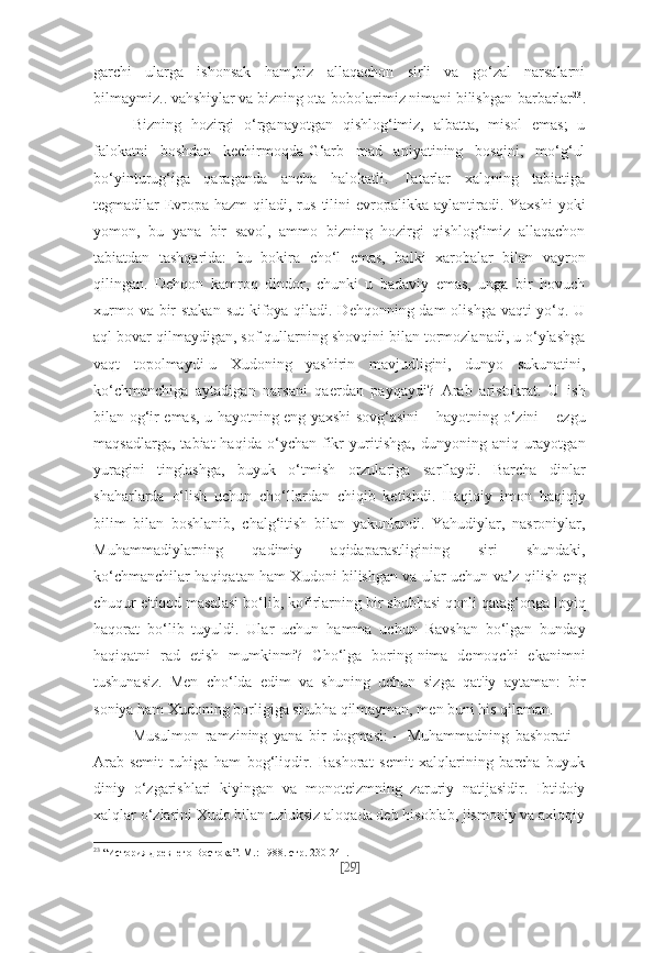 garchi   ularga   ishonsak   ham,biz   allaqachon   sirli   va   go‘zal   narsalarni
bilmaymiz.. vahshiylar va bizning ota-bobolarimiz nimani bilishgan-barbarlar 23
.
Bizning   hozirgi   o‘rganayotgan   qishlog‘imiz,   albatta,   misol   emas;   u
falokatni   boshdan   kechirmoqda-G‘arb   mad   aniyatining   bosqini,   mo‘g‘ul
bo‘yinturug‘iga   qaraganda   ancha   halokatli.   Tatarlar   xalqning   tabiatiga
tegmadilar-Evropa  hazm   qiladi,  rus  tilini   evropalikka  aylantiradi. Yaxshi   yoki
yomon,   bu   yana   bir   savol,   ammo   bizning   hozirgi   qishlog‘imiz   allaqachon
tabiatdan   tashqarida:   bu   bokira   cho‘l   emas,   balki   xarobalar   bilan   vayron
qilingan.   Dehqon   kamroq   dindor,   chunki   u   badaviy   emas,   unga   bir   hovuch
xurmo va bir stakan  sut  kifoya qiladi. Dehqonning dam olishga vaqti  yo‘q. U
aql bovar qilmaydigan, sof qullarning shovqini bilan tormozlanadi, u o‘ylashga
vaqt   topolmaydi-u   Xudoning   yashirin   mavjudligini,   dunyo   sukunatini,
ko‘chmanchiga   aytadigan   narsani   qaerdan   payqaydi?   Arab   aristokrat.   U   ish
bilan og‘ir emas, u hayotning eng yaxshi sovg‘asini – hayotning o‘zini – ezgu
maqsadlarga,   tabiat   haqida   o‘ychan   fikr   yuritishga,   dunyoning  aniq   urayotgan
yuragini   tinglashga,   buyuk   o‘tmish   orzulariga   sarflaydi.   Barcha   dinlar
shaharlarda   o‘lish   uchun   cho‘llardan   chiqib   ketishdi.   Haqiqiy   imon   haqiqiy
bilim   bilan   boshlanib,   chalg‘itish   bilan   yakunlandi.   Yahudiylar,   nasroniylar,
Muhammadiylarning   qadimiy   aqidaparastligining   siri   shundaki,
ko‘chmanchilar haqiqatan ham Xudoni bilishgan va ular uchun va’z qilish eng
chuqur e'tiqod masalasi bo‘lib, kofirlarning bir shubhasi qonli qatag‘onga loyiq
haqorat   bo‘lib   tuyuldi.   Ular   uchun   hamma   uchun   Ravshan   bo‘lgan   bunday
haqiqatni   rad   etish   mumkinmi?   Cho‘lga   boring-nima   demoqchi   ekanimni
tushunasiz.   Men   cho‘lda   edim   va   shuning   uchun   sizga   qat'iy   aytaman:   bir
soniya ham Xudoning borligiga shubha qilmayman, men buni his qilaman.
Musulmon   ramzining   yana   bir   dogmasi:   –   Muhammadning   bashorati   –
Arab-semit   ruhiga   ham   bog‘liqdir.   Bashorat   semit   xalqlarining   barcha   buyuk
diniy   o‘zgarishlari   kiyingan   va   monoteizmning   zaruriy   natijasidir.   Ibtidoiy
xalqlar o‘zlarini Xudo bilan uzluksiz aloqada deb hisoblab, jismoniy va axloqiy
23
  “История древнего Востока”. М.: 1988. стр. 230-241.
[ 29 ] 