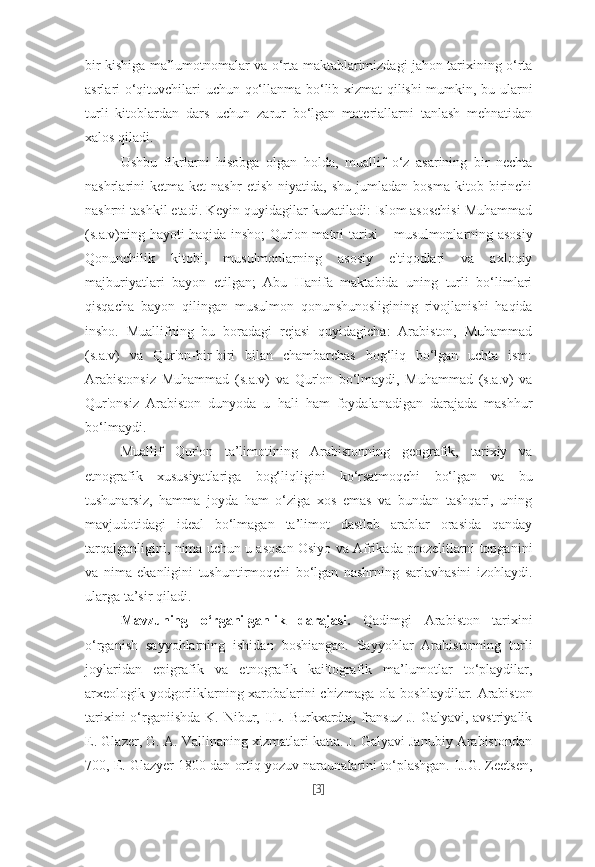 bir kishiga ma’lumotnomalar va o‘rta maktablarimizdagi jahon tarixining o‘rta
asrlari o‘qituvchilari uchun qo‘llanma bo‘lib xizmat qilishi mumkin, bu ularni
turli   kitoblardan   dars   uchun   zarur   bo‘lgan   materiallarni   tanlash   mehnatidan
xalos qiladi.
Ushbu   fikrlarni   hisobga   olgan   holda,   muallif   o‘z   asarining   bir   nechta
nashrlarini   ketma-ket   nashr   etish   niyatida,   shu   jumladan   bosma   kitob   birinchi
nashrni tashkil etadi. Keyin quyidagilar kuzatiladi: Islom asoschisi Muhammad
(s.a.v)ning hayoti haqida insho; Qur'on matni tarixi – musulmonlarning asosiy
Qonunchilik   kitobi,   musulmonlarning   asosiy   e'tiqodlari   va   axloqiy
majburiyatlari   bayon   etilgan;   Abu   Hanifa   maktabida   uning   turli   bo‘limlari
qisqacha   bayon   qilingan   musulmon   qonunshunosligining   rivojlanishi   haqida
insho.   Muallifning   bu   boradagi   rejasi   quyidagicha:   Arabiston,   Muhammad
(s.a.v)   va   Qur'on-bir-biri   bilan   chambarchas   bog‘liq   bo‘lgan   uchta   ism:
Arabistonsiz   Muhammad   (s.a.v)   va   Qur'on   bo‘lmaydi,   Muhammad   (s.a.v)   va
Qur'onsiz   Arabiston   dunyoda   u   hali   ham   foydalanadigan   darajada   mashhur
bo‘lmaydi.
Muallif   Qur'on   ta’limotining   Arabistonning   geografik,   tarixiy   va
etnografik   xususiyatlariga   bog‘liqligini   ko‘rsatmoqchi   bo‘lgan   va   bu
tushunarsiz,   hamma   joyda   ham   o‘ziga   xos   emas   va   bundan   tashqari,   uning
mavjudotidagi   ideal   bo‘lmagan   ta’limot   dastlab   arablar   orasida   qanday
tarqalganligini, nima uchun u asosan Osiyo va Afrikada prozelitlarni topganini
va   nima   ekanligini   tushuntirmoqchi   bo‘lgan   nashrning   sarlavhasini   izohlaydi.
ularga ta’sir qiladi. 
Mavzuning   o‘rganilganlik   darajasi.   Qadimgi   Arabiston   tarixini
o‘rganish   sayyohlarning   ishidan   boshiangan.   Sayyohlar   Arabistonning   turli
joylaridan   epigrafik   va   etnografik   kai'tografik   ma’lumotlar   to‘playdilar,
arxeologik yodgorliklarning xarobalarini chizmaga ola boshlaydilar. Arabiston
tarixini  o‘rganiishda K. Nibur, I.L. Burkxardta, fransuz J. Galyavi, avstriyalik
E. Glazer, G. A. Vallinaning xizmatlari katta. J. Galyavi Janubiy Arabistondan
700, E. Glazyer 1800 dan ortiq yozuv naraunalarini to‘plashgan. IJ.G. Zeetsen,
[ 3 ] 