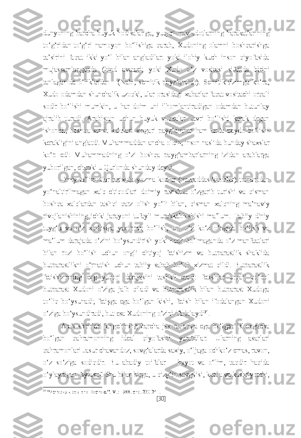 dunyoning barcha  buyuk hodisalariga,  yuqori  mavjudotlarning harakatlarining
to‘g‘ridan-to‘g‘ri   namoyon   bo‘lishiga   qarab,   Xudoning   olamni   boshqarishga
ta’sirini   faqat   ikki   yo‘l   bilan   angladilar:   yoki   ilohiy   kuch   inson   qiyofasida
mujassamlanganda   (hind   avatari;   yoki   Xudo   o‘z   vositasi   sifatida   birini
tanlaganida   o‘liklardan   -   (Nabi,   semitik   payg‘ambar).   Semitik   tizimga   ko‘ra,
Xudo odamdan shunchalik uzoqki, ular orasidagi xabarlar faqat vositachi orqali
sodir   bo‘lishi   mumkin,   u   har   doim   uni   ilhomlantiradigan   odamdan   butunlay
ajralib   turadi.   Arabiston   uchun   buyuk   voqealar   davri   bo‘lishi   kerak   degan
ishonch,   boshqa   semit   xalqlari   singari   payg‘ambar   ham   unda   paydo   bo‘lishi
kerakligini anglatdi. Muhammaddan ancha oldin, inson naslida bunday shaxslar
ko‘p   edi:   Muhammadning   o‘zi   boshqa   payg‘ambarlarning   izidan   arablarga
yuborilgan, chunki u Qur'onda shunday deydi.
Diniy   ta’limotlar   tarixida   yozma   kodlar   (muqaddas   kitoblar)   tomonidan
yo‘naltirilmagan   xalq   e'tiqodlari   doimiy   ravishda   o‘zgarib   turishi   va   qisman
boshqa   xalqlardan   tashqi   qarz   olish   yo‘li   bilan,   qisman   xalqning   ma’naviy
rivojlanishining   ichki   jarayoni   tufayli   murakkablashishi   ma’lum.   Tabiiy   diniy
tuyg‘u   va   o‘z   xudosiga   yaqinroq   bo‘lish,   uni   o‘z   ko‘z   o‘ngida   bo‘lish   va
ma’lum   darajada   o‘zini   bo‘ysundirish   yoki   hech   bo‘lmaganda   o‘z   manfaatlari
bilan   rozi   bo‘lish   uchun   ongli   ehtiyoj   fetishizm   va   butparastlik   shaklida
butparastlikni   o‘rnatish   uchun   tabiiy   sabab   bo‘lib   xizmat   qildi.   Butparastlik
fetishizmning   eng   yuqori   darajasini   tashkil   etadi:   fetishlar   orqali   qo‘pol
butparast   Xudoni   o‘ziga   jalb   qiladi   va   butparastlik   bilan   butparast   Xudoga
to‘liq   bo‘ysunadi;   fetişga   ega   bo‘lgan   kishi,   fetish   bilan   ifodalangan   Xudoni
o‘ziga bo‘ysundiradi, but esa Xudoning o‘zini ifodalaydi 24
. 
Arab   shoirlari   jangchining   barcha   jasoratlariga   ega   bo‘lgan   islomgacha
bo‘lgan   qahramonning   ideal   qiyofasini   yaratdilar.   Ularning   asarlari
qahramonlari Jasur chavandoz, sovg‘alarda saxiy, o‘ljaga ochko‘z emas, ravon,
o‘z   so‘ziga   sodiqdir.   Bu   abadiy   toifalar   –   hayot   va   o‘lim,   taqdir   haqida
o‘ylaydigan faylasuf. Shu bilan birga, u qizg‘in sevgilisi, kutila va kashfiyotchi,
24
  “История древнего Востока”. М.: 1988. стр. 230-241.
[ 30 ] 