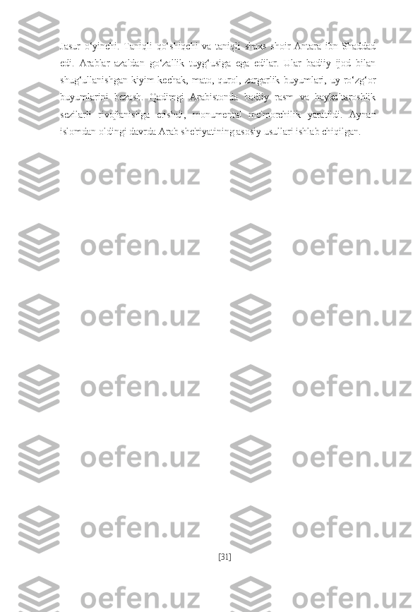 Jasur   o‘yinchi.   Taniqli   qo‘shiqchi   va   taniqli   shaxs   shoir   Antara   ibn   Shaddad
edi.   Arablar   azaldan   go‘zallik   tuyg‘usiga   ega   edilar.   Ular   badiiy   ijod   bilan
shug‘ullanishgan   kiyim-kechak,   mato,   qurol,   zargarlik   buyumlari,   uy-ro‘zg‘or
buyumlarini   bezash.   Qadimgi   Arabistonda   badiiy   rasm   va   haykaltaroshlik
sezilarli   rivojlanishga   erishdi,   monumental   me'morchilik   yaratildi.   Aynan
islomdan oldingi davrda Arab she'riyatining asosiy usullari ishlab chiqilgan.
[ 31 ] 