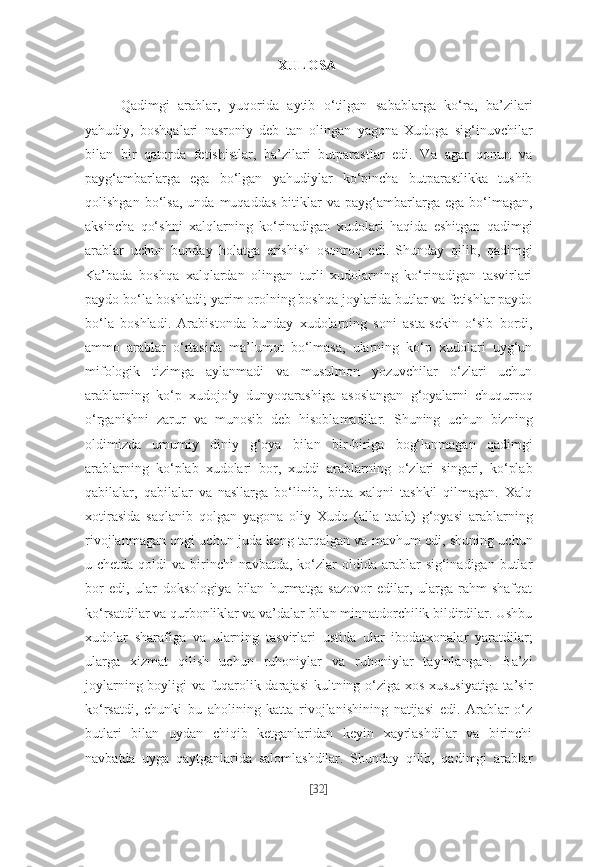 XULOSA  
Qadimgi   arablar,   yuqorida   aytib   o‘tilgan   sabablarga   ko‘ra,   ba’zilari
yahudiy,   boshqalari   nasroniy   deb   tan   olingan   yagona   Xudoga   sig‘inuvchilar
bilan   bir   qatorda   fetishistlar,   ba’zilari   butparastlar   edi.   Va   agar   qonun   va
payg‘ambarlarga   ega   bo‘lgan   yahudiylar   ko‘pincha   butparastlikka   tushib
qolishgan   bo‘lsa,   unda   muqaddas   bitiklar   va   payg‘ambarlarga   ega   bo‘lmagan,
aksincha   qo‘shni   xalqlarning   ko‘rinadigan   xudolari   haqida   eshitgan   qadimgi
arablar   uchun   bunday   holatga   erishish   osonroq   edi.   Shunday   qilib,   qadimgi
Ka’bada   boshqa   xalqlardan   olingan   turli   xudolarning   ko‘rinadigan   tasvirlari
paydo bo‘la boshladi; yarim orolning boshqa joylarida butlar va fetishlar paydo
bo‘la   boshladi.   Arabistonda   bunday   xudolarning   soni   asta-sekin   o‘sib   bordi,
ammo   arablar   o‘rtasida   ma’lumot   bo‘lmasa,   ularning   ko‘p   xudolari   uyg‘un
mifologik   tizimga   aylanmadi   va   musulmon   yozuvchilar   o‘zlari   uchun
arablarning   ko‘p   xudojo‘y   dunyoqarashiga   asoslangan   g‘oyalarni   chuqurroq
o‘rganishni   zarur   va   munosib   deb   hisoblamadilar.   Shuning   uchun   bizning
oldimizda   umumiy   diniy   g‘oya   bilan   bir-biriga   bog‘lanmagan   qadimgi
arablarning   ko‘plab   xudolari   bor,   xuddi   arablarning   o‘zlari   singari,   ko‘plab
qabilalar,   qabilalar   va   nasllarga   bo‘linib,   bitta   xalqni   tashkil   qilmagan.   Xalq
xotirasida   saqlanib   qolgan   yagona   oliy   Xudo   (alla   taala)   g‘oyasi   arablarning
rivojlanmagan ongi uchun juda keng tarqalgan va mavhum edi, shuning uchun
u chetda qoldi  va birinchi  navbatda, ko‘zlar  oldida  arablar  sig‘inadigan butlar
bor   edi,   ular   doksologiya   bilan   hurmatga   sazovor   edilar,   ularga   rahm-shafqat
ko‘rsatdilar va qurbonliklar va va’dalar bilan minnatdorchilik bildirdilar. Ushbu
xudolar   sharafiga   va   ularning   tasvirlari   ustida   ular   ibodatxonalar   yaratdilar;
ularga   xizmat   qilish   uchun   ruhoniylar   va   ruhoniylar   tayinlangan.   Ba’zi
joylarning boyligi va fuqarolik darajasi  kultning o‘ziga xos xususiyatiga ta’sir
ko‘rsatdi,   chunki   bu   aholining   katta   rivojlanishining   natijasi   edi.   Arablar   o‘z
butlari   bilan   uydan   chiqib   ketganlaridan   keyin   xayrlashdilar   va   birinchi
navbatda   uyga   qaytganlarida   salomlashdilar.   Shunday   qilib,   qadimgi   arablar
[ 32 ] 