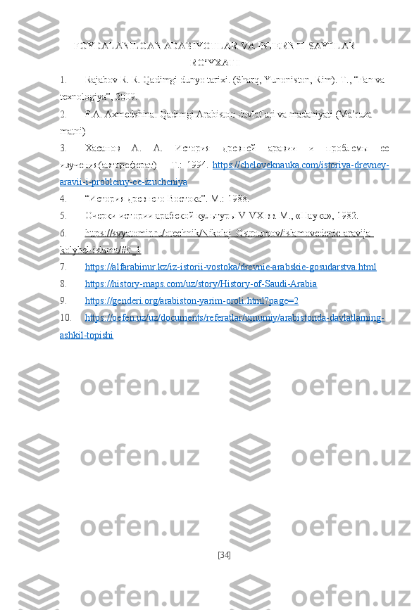 FOYDALANILGAN ADABIYOTLAR VA INTERNIT SAYTLAR
RO‘YXATI
1. Rajabov R. R. Qadimgi dunyo tarixi. (Sharq, Yunoniston, Rim).  Т ., “Fan va 
texnologiya”, 2009.
2. F.A. Axmedshina. Qadimgi Arabiston davlatlari va madaniyati (Ma’ruza 
matni)  
3. X асанов   A .   А.   История   древней   аравии   и   проблемы   ее
изучения ( автореферат )   –   T .:   1994.   https://cheloveknauka.com/istoriya-drevney-
aravii-i-problemy-ee-izucheniya  
4. “История древнего Востока”. М.: 1988. 
5. Очер ки ис то рии араб ской куль ту ры V-VX вв. М., «На ука», 1982.
6. https://svyatomir.ru/otechnik/Nikolaj_Ostroumov/islamovedenie-aravija-   
kolybel-islama/#0_1   
7. https://alfarabinur.kz/iz-istorii-vostoka/drevnie-arabskie-gosudarstva.html     
8. https://history-maps.com/uz/story/History-of-Saudi-Arabia     
9. https://genderi.org/arabiston-yarim-oroli.html?page=2     
10. https://oefen.uz/uz/documents/referatlar/umumiy/arabistonda-davlatlarning-   
ashkil-topishi   
[ 34 ] 