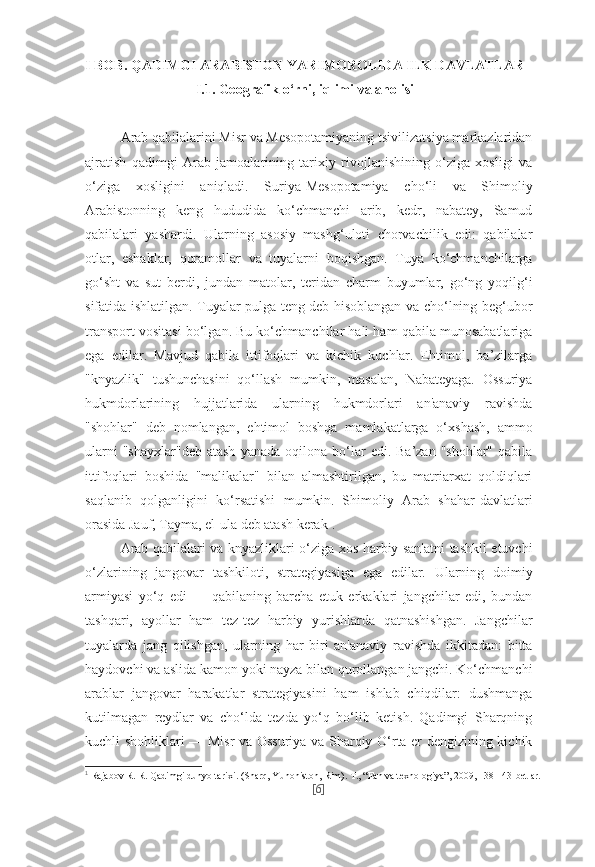 I  BOB. QADIMGI ARABISTON YARIMOROLIDA ILK DAVLATLAR
I.1.   Geografik o‘rni, iqlimi va aholisi
Arab qabilalarini Misr va Mesopotamiyaning tsivilizatsiya markazlaridan
ajratish   qadimgi   Arab   jamoalarining   tarixiy   rivojlanishining   o‘ziga   xosligi   va
o‘ziga   xosligini   aniqladi.   Suriya-Mesopotamiya   cho‘li   va   Shimoliy
Arabistonning   keng   hududida   ko‘chmanchi   arib,   kedr,   nabatey,   Samud
qabilalari   yashardi.   Ularning   asosiy   mashg‘uloti   chorvachilik   edi:   qabilalar
otlar,   eshaklar,   qoramollar   va   tuyalarni   boqishgan.   Tuya   ko‘chmanchilarga
go‘sht   va   sut   berdi,   jundan   matolar,   teridan   charm   buyumlar,   go‘ng   yoqilg‘i
sifatida ishlatilgan. Tuyalar pulga teng deb hisoblangan va cho‘lning beg‘ubor
transport vositasi bo‘lgan. Bu ko‘chmanchilar hali ham qabila munosabatlariga
ega   edilar.   Mavjud   qabila   ittifoqlari   va   kichik   kuchlar.   Ehtimol,   ba’zilarga
"knyazlik"   tushunchasini   qo‘llash   mumkin,   masalan,   Nabateyaga.   Ossuriya
hukmdorlarining   hujjatlarida   ularning   hukmdorlari   an'anaviy   ravishda
"shohlar"   deb   nomlangan,   ehtimol   boshqa   mamlakatlarga   o‘xshash,   ammo
ularni  "shayxlar"deb  atash   yanada  oqilona  bo‘lar   edi.  Ba’zan  "shohlar"   qabila
ittifoqlari   boshida   "malikalar"   bilan   almashtirilgan,   bu   matriarxat   qoldiqlari
saqlanib   qolganligini   ko‘rsatishi   mumkin.   Shimoliy   Arab   shahar-davlatlari
orasida Jauf, Tayma, el-ula deb atash kerak 1
.
Arab qabilalari va knyazliklari o‘ziga xos harbiy san'atni tashkil etuvchi
o‘zlarining   jangovar   tashkiloti,   strategiyasiga   ega   edilar.   Ularning   doimiy
armiyasi   yo‘q   edi   —   qabilaning   barcha   etuk   erkaklari   jangchilar   edi,   bundan
tashqari,   ayollar   ham   tez-tez   harbiy   yurishlarda   qatnashishgan.   Jangchilar
tuyalarda   jang   qilishgan,   ularning   har   biri   an'anaviy   ravishda   ikkitadan:   bitta
haydovchi va aslida kamon yoki nayza bilan qurollangan jangchi. Ko‘chmanchi
arablar   jangovar   harakatlar   strategiyasini   ham   ishlab   chiqdilar:   dushmanga
kutilmagan   reydlar   va   cho‘lda   tezda   yo‘q   bo‘lib   ketish.   Qadimgi   Sharqning
kuchli shohliklari — Misr va Ossuriya va Sharqiy O‘rta er dengizining kichik
1
  Rajabov R. R. Qadimgi dunyo tarixi. (Sharq, Yunoniston, Rim).  Т ., “Fan va texnologiya”, 2009, 138-143-betlar.
[ 6 ] 