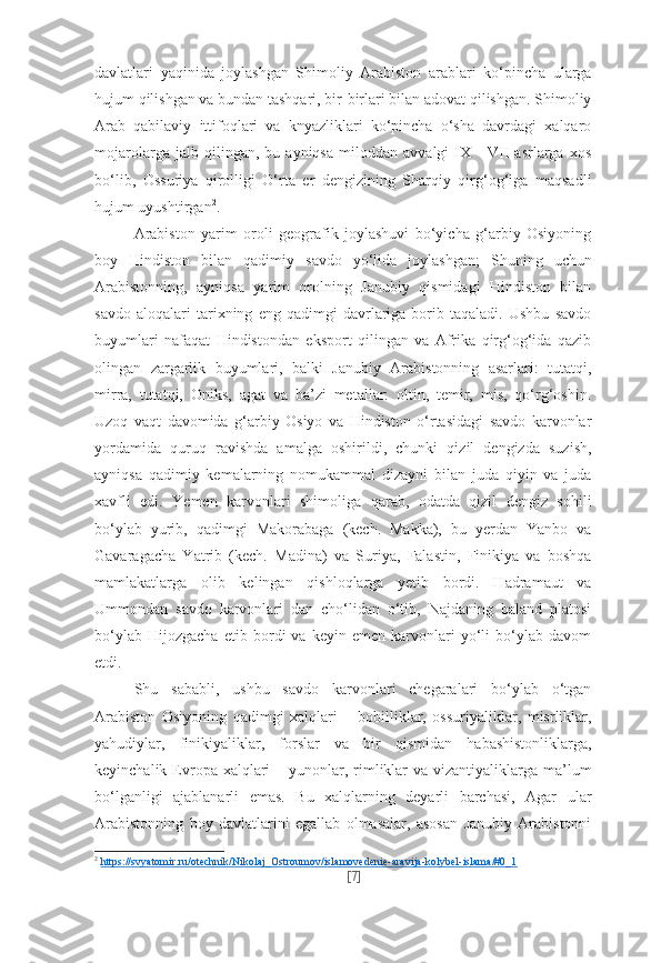 davlatlari   yaqinida   joylashgan   Shimoliy   Arabiston   arablari   ko‘pincha   ularga
hujum qilishgan va bundan tashqari, bir-birlari bilan adovat qilishgan. Shimoliy
Arab   qabilaviy   ittifoqlari   va   knyazliklari   ko‘pincha   o‘sha   davrdagi   xalqaro
mojarolarga   jalb   qilingan,   bu   ayniqsa   miloddan   avvalgi   IX   -   VII   asrlarga   xos
bo‘lib,   Ossuriya   qirolligi   O‘rta   er   dengizining   Sharqiy   qirg‘og‘iga   maqsadli
hujum uyushtirgan 2
.
Arabiston   yarim   oroli   geografik   joylashuvi   bo‘yicha   g‘arbiy   Osiyoning
boy   Hindiston   bilan   qadimiy   savdo   yo‘lida   joylashgan;   Shuning   uchun
Arabistonning,   ayniqsa   yarim   orolning   Janubiy   qismidagi   Hindiston   bilan
savdo   aloqalari   tarixning   eng   qadimgi   davrlariga   borib   taqaladi.   Ushbu   savdo
buyumlari   nafaqat   Hindistondan   eksport   qilingan   va   Afrika   qirg‘og‘ida   qazib
olingan   zargarlik   buyumlari,   balki   Janubiy   Arabistonning   asarlari:   tutatqi,
mirra,   tutatqi,   Oniks,   agat   va   ba’zi   metallar:   oltin,   temir,   mis,   qo‘rg‘oshin.
Uzoq   vaqt   davomida   g‘arbiy   Osiyo   va   Hindiston   o‘rtasidagi   savdo   karvonlar
yordamida   quruq   ravishda   amalga   oshirildi,   chunki   qizil   dengizda   suzish,
ayniqsa   qadimiy   kemalarning   nomukammal   dizayni   bilan   juda   qiyin   va   juda
xavfli   edi.   Yemen   karvonlari   shimoliga   qarab,   odatda   qizil   dengiz   sohili
bo‘ylab   yurib,   qadimgi   Makorabaga   (kech.   Makka),   bu   yerdan   Yanbo   va
Gavaragacha   Yatrib   (kech.   Madina)   va   Suriya,   Falastin,   Finikiya   va   boshqa
mamlakatlarga   olib   kelingan   qishloqlarga   yetib   bordi.   Hadramaut   va
Ummondan   savdo   karvonlari   dan   cho‘lidan   o‘tib,   Najdaning   baland   platosi
bo‘ylab   Hijozgacha   etib   bordi   va   keyin   emen   karvonlari   yo‘li   bo‘ylab   davom
etdi.
Shu   sababli,   ushbu   savdo   karvonlari   chegaralari   bo‘ylab   o‘tgan
Arabiston   Osiyoning   qadimgi   xalqlari   –   bobilliklar,   ossuriyaliklar,   misrliklar,
yahudiylar,   finikiyaliklar,   forslar   va   bir   qismidan   habashistonliklarga,
keyinchalik Evropa xalqlari  – yunonlar, rimliklar  va vizantiyaliklarga  ma’lum
bo‘lganligi   ajablanarli   emas.   Bu   xalqlarning   deyarli   barchasi,   Agar   ular
Arabistonning   boy   davlatlarini   egallab   olmasalar,   asosan   Janubiy   Arabistonni
2
  https://svyatomir.ru/otechnik/Nikolaj_Ostroumov/islamovedenie-aravija-kolybel-islama/#0_1  
[ 7 ] 