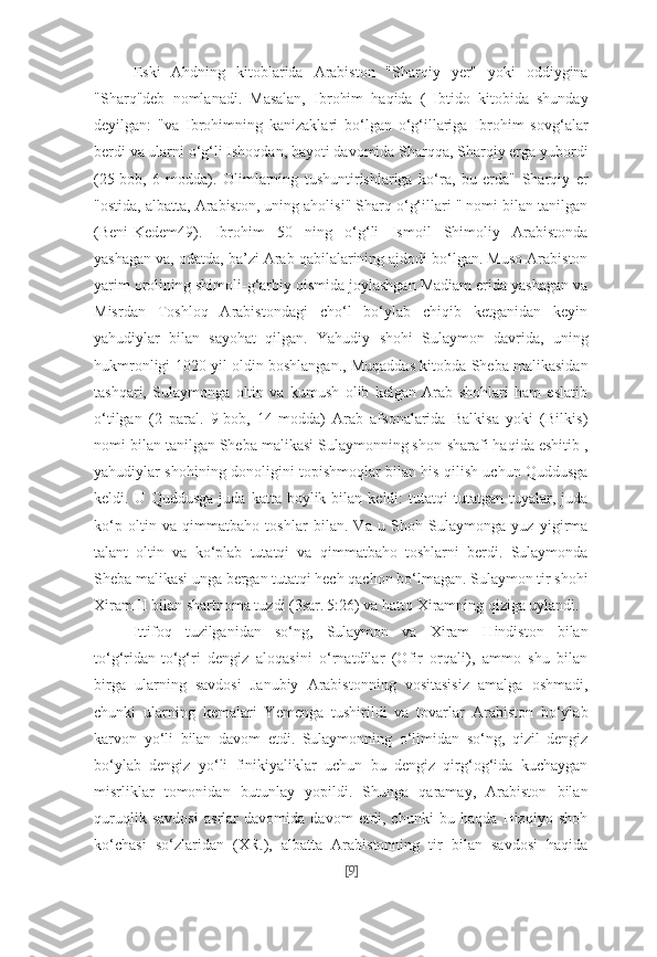 Eski   Ahdning   kitoblarida   Arabiston   "Sharqiy   yer"   yoki   oddiygina
"Sharq"deb   nomlanadi.   Masalan,   Ibrohim   haqida   (   Ibtido   kitobida   shunday
deyilgan:   "va   Ibrohimning   kanizaklari   bo‘lgan   o‘g‘illariga   Ibrohim   sovg‘alar
berdi va ularni o‘g‘li Ishoqdan, hayoti davomida Sharqqa, Sharqiy erga yubordi
(25-bob,   6-modda).   Olimlarning   tushuntirishlariga   ko‘ra,   bu   erda"   Sharqiy   er
"ostida, albatta, Arabiston, uning aholisi" Sharq o‘g‘illari " nomi bilan tanilgan
(Beni-Kedem49).   Ibrohim   50   ning   o‘g‘li   Ismoil   Shimoliy   Arabistonda
yashagan va, odatda, ba’zi Arab qabilalarining ajdodi bo‘lgan. Muso Arabiston
yarim orolining shimoli-g‘arbiy qismida joylashgan Madiam erida yashagan va
Misrdan   Toshloq   Arabistondagi   cho‘l   bo‘ylab   chiqib   ketganidan   keyin
yahudiylar   bilan   sayohat   qilgan.   Yahudiy   shohi   Sulaymon   davrida,   uning
hukmronligi 1020 yil oldin boshlangan., Muqaddas kitobda Sheba malikasidan
tashqari,   Sulaymonga   oltin   va   kumush   olib   kelgan   Arab   shohlari   ham   eslatib
o‘tilgan   (2   paral.   9-bob,   14-modda)   Arab   afsonalarida   Balkisa   yoki   (Bilkis)
nomi bilan tanilgan Sheba malikasi Sulaymonning shon-sharafi haqida eshitib ,
yahudiylar shohining donoligini topishmoqlar bilan his qilish uchun Quddusga
keldi.  U  Quddusga   juda  katta  boylik  bilan  keldi:   tutatqi  tutatgan   tuyalar,  juda
ko‘p   oltin   va   qimmatbaho   toshlar   bilan.   Va   u   Shoh   Sulaymonga   yuz   yigirma
talant   oltin   va   ko‘plab   tutatqi   va   qimmatbaho   toshlarni   berdi.   Sulaymonda
Sheba malikasi unga bergan tutatqi hech qachon bo‘lmagan. Sulaymon tir shohi
Xiram II bilan shartnoma tuzdi (3sar. 5:26) va hatto Xiramning qiziga uylandi.
Ittifoq   tuzilganidan   so‘ng,   Sulaymon   va   Xiram   Hindiston   bilan
to‘g‘ridan-to‘g‘ri   dengiz   aloqasini   o‘rnatdilar   (Ofir   orqali),   ammo   shu   bilan
birga   ularning   savdosi   Janubiy   Arabistonning   vositasisiz   amalga   oshmadi,
chunki   ularning   kemalari   Yemenga   tushirildi   va   tovarlar   Arabiston   bo‘ylab
karvon   yo‘li   bilan   davom   etdi.   Sulaymonning   o‘limidan   so‘ng,   qizil   dengiz
bo‘ylab   dengiz   yo‘li   finikiyaliklar   uchun   bu   dengiz   qirg‘og‘ida   kuchaygan
misrliklar   tomonidan   butunlay   yopildi.   Shunga   qaramay,   Arabiston   bilan
quruqlik   savdosi   asrlar   davomida   davom   etdi,   chunki   bu   haqda   Hizqiyo   shoh
ko‘chasi   so‘zlaridan   (XR.),   albatta   Arabistonning   tir   bilan   savdosi   haqida
[ 9 ] 