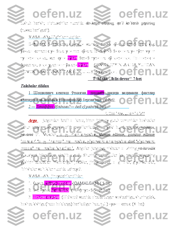 tushub   berish;   o`qituvchilar   nutrqida   doskaga   chiqing,   qo`l   ko`tarib   gapiring
(ruxsat berilgach). 
MASALAN:     O‘g‘rilar nutqidan   
Сифатсиз,   бироқ   арзон   зирани   халтага   солиб   кўчада   сотиб   юрганида
ўзидан   каттароқ   уч   бола   уни   тор   кўчага   олиб   ўтиб   биқинига   уч-тўрт   мушт
туширишди-да,   ҳар   куни   чўтал   бериб   туришга   кўндиришди.   Топшириқни
бажаргач,  энди уларнинг ўзлари   чўтал   -   (QIMOR  O‘YINLARIDA YUTGAN
TOMONIDAN OLINADIGAN PUL, ULUSH) узатишди .
                                                                  T. Malik ,,Iblis devor‘‘ 7-bet
Talabalar tilidan
1...Шошилинч   кенгаш   ўтказган,      давомат      ҳақида   ваҳимали   фактлар   
келтирган ва ҳаммага топшириқлар бергаи эди . (4-bet)
2.—     Танаффус     бўлдими?— деб сўради (6-bet)                          
                                                                               P. Qodirov. ,,Uch ildiz‘‘   
Argo         jargondan farqli o laroq, biron ijtimoiy guruh tomonidan boshqalar– ‘
uchun   atayin   tushunarsiz   qilib   qo llaniladigan   u   yoki   bu   darajadagi  	
‘ yashirin ,
yasama   til.   Masalan ,   o g rilar   argosida  	
‘ ‘    shmon   qilmoq    ,      gopstop   qilmoq   
iboralari        o g irlamoq  ma nosida, giyohvandlar argosida  	
“ ”	‘ ‘ ’    dori      giyohvand	“   
modda  ma nosida ishlatiladi.	
”	’    Argolar  jargonga nisbatan o zining 	‘ yashirinlik
xususiyati   bilan   ham   ajralib   turadi.   Shuning   uchun   ular   ko proq   jamiyatning
‘
yashirin   tabaqalari   hisoblangan   josuslar,   jinoyatchilar,   o g rilar,   giyohvandlar,	
‘ ‘
fohishalar va h.k.lar nutqida uchraydi.    
MASALAN    - jinoyatchilar tilidan   
1. Камар   ýтириб чиккан. -(QAMALGAN)  ( 5-bet)
2. Бир йулда  ок шайтон - (PUL) турибди. (6-bet)
3.  Ширинкомадан - (Oldisotdi vaqtida o'rtada turgan vositachiga, shuningdek,
boshqa kishiga (hatto bolalarga) beriladigan haq, pul.) чузиш керак. (8- bet) 