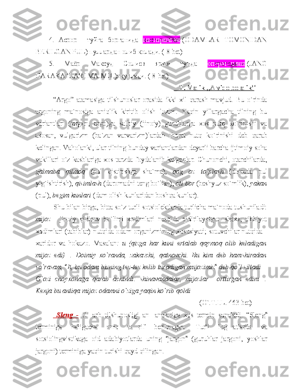 4.   Асрор     туйга   борганида   кистирилган -(ODAMLAR   TOMONIDAN
BERILGAN PUL) пуллардан олиб колади. ( 8-bet)
5.   Маёр   Максуд   Солиев   ярим   тунда   оператсияни -(JANG
HARAKATLARI MAJMUI)якунлади. ( 8-bet)
                                                                            T. Malik ,,Alvido bolalik‘ ‘
“Argo”   atamasiga   tilshunoslar   orasida   ikki   xil   qarash   mavjud.   Bu   o`rinda
argoning   ma`nosiga   aniqlik   kiritib   olish   lozim.   Yaqin   yillargacha   tilning   bu
variantlari   (jargon,   argo)ga   salbiy   (jinoiy)   guruhlarga   xos   nutq   ko`rinishi   va
asosan,   vulgarizm   (ba`zan   varvarizm)lardan   iborat   nutq   ko`rinishi   deb   qarab
kelingan. Vaholanki, ular tilning bunday variantlardan deyarli barcha ijtimoiy soha
vakillari   o`z   kasblariga   xos   tarzda   foydalanib   kelganlar.   Chunonchi,   otarchilarda,
galmaba   qilmoq   (pul   qistirishga   sha`ma),   qog oz   to`plash’   (doirada   pul
yig`ishtirish),  qisimlash  (daromadni teng bo`lish),  oti bor  (beshyuz so`mlik),  yakan
(pul),  begim kunlari  (dam olish kunlaridan boshqa kunlar). 
Shu bilan birga, bitta so`z turli sotsiolektlarda turlicha ma`noda tushuniladi:
mijoz   -   jinoiy   qidiruv   bo`limi   xodimlari   nutqida   qidirilayotgan   shaxs;   tibbiyot
xodimlari (tabiblar) nutqida odam organizmining xususiyati;  sotuvchilar nutqida -
xaridor   va   hokazo.   Masalan :   u   (qizga   har   kuni   ertalab   qaymoq   olib   keladigan
mijoz   edi) .   Doimiy   xo`randa,   zakazchi,   qatnovchi.   Bu   kim   deb   hamshiradan	
…
so`rasam,  E, bu odam bizning tez-tez kelib turadigan mujozimiz  deb qo`l siltadi
“ ”	…
G`ozi   choyxonaga   qarab   achindi:   shinavandalar,   mijozlar     orttirgan   edim .
…
Kenja bu antiqa mijoz odamni o`ziga yaqin ko`rib qoldi     
                       (O`.T.I.L. 463-bet)  
    Sleng        -     G arb	
‘   tilshunosligi   an analariga	’   xos   termin   sanaladi .   “ Sleng ”
terminiga   haligacha   aniq   ta rif	
’   berilmagan .   Turli   lug atlarda	‘   va
sotsiolingvistikaga   oid   adabiyotlarda   uning  	
“ jargon   (guruhlar   jargoni,   yoshlar	”
jargoni)  terminiga   yaqin   turishi   qayd   qilingan .   