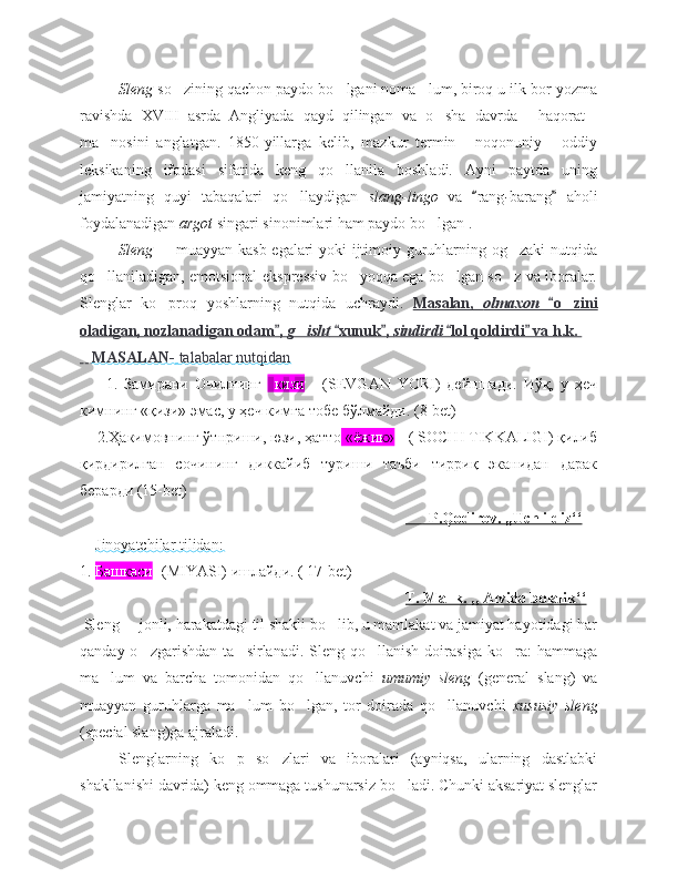 Sleng  so zining qachon paydo bo lgani noma lum, biroq u ilk bor yozma‘ ‘ ’
ravishda   XVIII   asrda   Angliyada   qayd   qilingan   va   o sha   davrda   haqorat	
‘ “ ”
ma nosini   anglatgan.   1850-yillarga   kelib,   mazkur   termin   noqonuniy   oddiy	
’ “ ”
leksikaning   ifodasi   sifatida   keng   qo llanila   boshladi.   Ayni   paytda   uning	
‘
jamiyatning   quyi   tabaqalari   qo llaydigan  	
‘ slang-lingo  
va   rang	“ - barang   aholi	”
foydalanadigan  argot  singari sinonimlari ham paydo bo lgan . 	
‘
Sleng    muayyan kasb egalari yoki ijtimoiy guruhlarning og zaki nutqida	
– ‘
qo llaniladigan, emotsional-ekspressiv bo yoqqa ega bo lgan so z va iboralar.	
‘ ‘ ‘ ‘
Slenglar   ko proq   yoshlarning   nutqida   uchraydi.  	
‘ Masalan,      olmaxon      o zini	“	‘   
oladigan, nozlanadigan odam , 	
”    g isht	‘      xunuk , 	“ ”    sindirdi      lol qoldirdi  va h.k. 	“ ”   
    MASALAN-     talabalar nutqidan   
        1.   Замирани   Очилнинг     кизи   -   (SEVGAN   YORI)   дейншади.   Иўқ,   у   ҳеч
кимнинг «қизи» эмас, у ҳеч кимга тобе бўлмайди. (8-bet)
    2.Ҳакимовнинг ўтнриши, юзи, ҳатто  «ёжик»  - ( SOCHI TIKKALIGI) қилиб
қирдирилган   сочининг   диккайиб   туриши   таъби   тирриқ   эканидан   дарак
берарди (15-bet)
                                                                                               P.Qodirov. ,,Uch ildiz‘‘   
     Jinoyatchilar tilidan:
1.  Башкаси  -(MIYASI) ишлайди. ( 17-bet)
                                                                                     T. Malık. ,, Alvido bolalik‘‘
 Sleng   jonli, harakatdagi til shakli bo lib, u mamlakat va jamiyat hayotidagi har	
– ‘
qanday  o zgarishdan   ta sirlanadi.  Sleng  qo llanish  doirasiga  ko ra:  hammaga	
‘ ’ ‘ ‘
ma lum   va   barcha   tomonidan   qo llanuvchi  	
’ ‘ umumiy   sleng   (general   slang)   va
muayyan   guruhlarga   ma lum   bo lgan,   tor   doirada   qo llanuvchi  	
’ ‘ ‘ xususiy   sleng
(special slang)ga ajraladi.    
Slenglarning   ko p   so zlari   va   iboralari   (ayniqsa,   ularning   dastlabki
‘ ‘
shakllanishi davrida) keng ommaga tushunarsiz bo ladi. Chunki aksariyat slenglar	
‘ 