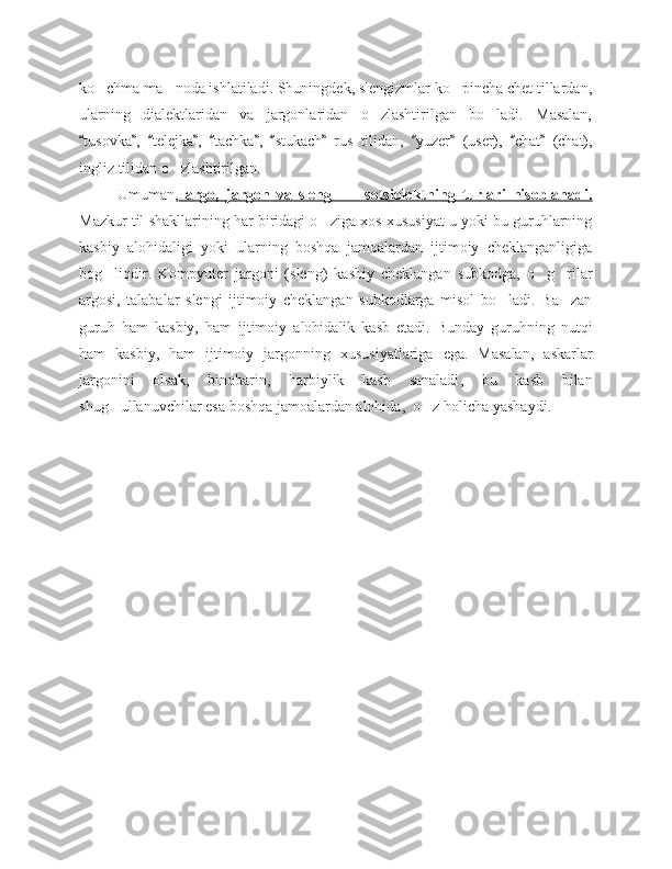 ko chma ma noda ishlatiladi. Shuningdek, slengizmlar ko pincha chet tillardan,‘ ’ ‘
ularning   dialektlaridan   va   jargonlaridan   o zlashtirilgan   bo ladi.   Masalan,	
‘ ‘
tusovka ,   telejka ,   tachka ,   stukach   rus   tilidan,   yuzer	
“ ” “ ” “ ” “ ” “   (user),  	” “ chat   (chat),	”
ingliz   tilidan   o zlashtirilgan	
‘ . 
Umuman ,     argo    ,      jargon        va   sleng       sotsiolektning   turlari   hisoblanadi.	
–   
Mazkur til   shakllarining har biridagi o ziga	
‘   xos   xususiyat   u yoki bu guruhlarning
kasbiy   alohidaligi   yoki   ularning   boshqa   jamoalardan   ijtimoiy   cheklanganligiga
bog liqdir	
‘ .   Kompyuter   jargoni   (sleng)   kasbiy   cheklangan   subkodga ,   o g rilar	‘ ‘
argosi ,   talabalar   slengi   ijtimoiy   cheklangan   subkodlarga   misol   bo ladi	
‘ .   Ba zan	’
guruh   ham   kasbiy ,   ham   ijtimoiy   alohidalik   kasb   etadi .   B unday   guruhning   nutqi
ham   kasbiy ,   ham   ijtimoiy   jargonning   xususiyatlariga   ega .   Masalan ,   askarlar
jargonini   olsak ,   binobarin ,   harbiylik   kasb   sanaladi ,   bu   kasb   bilan
shug ullanuvchilar	
‘   esa   boshqa   jamoalardan   alohida ,   o z	‘   holicha   yashaydi . 