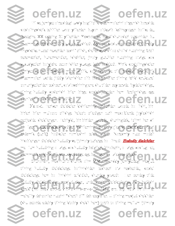     Til va jamiyat o`rtasidagi uzviy bog`liqlik muammolarini o`rganish borasida
sotsiolingvistik   tahlillar   uzoq   yillardan   buyon   o`tkazib   kelinayotgan   bo`lsa-da,
faqatgina   XX   asrning   20-yillaridan   Yevropa   va   rus   tilshunoslari   tomonidan   bu
muammoga qiziqish jiddiy tus ola boshladi. Ayniqsa sotsiumning nutqini ijtimoiy
lingvistika nuqtai nazaridan tasnif qilish, shahar va qishloq aholisi nutqining farqli
parametrlari,   hunarmandlar,   ishchilar,   jinoiy   guruhlar   nutqining   o`ziga   xos
xususiyatlari   bo`yicha   qator   ishlar   yuzaga   kela   boshladi.   Yirik   sotsiolingvistlar
jamiyat   va   til   o`rtasidagi   mutanosiblik,   so`zlovchi   va   til   orasidagi   bog`liqliik
muammolari   ustida   jiddiy   izlanishlar   olib   bordilar.   Ular   tilning   ichki   struktural
qonuniyatlaridan tashqari, so`zlovchining ana shu tildan qay tarzda foydalanishiga,
tilning   hududiy   xoslanishi   bilan   birga   sotsial   jihatdan   ham   farqlanishga   ega
ekanligini e`tirof eta boshladilar. 
Dialekt .   T arixan   dialektlar   kishilarning   bir-biridan   uzoqda   bo ‘ lishi,   bir-
birlari   bilan   muloqot   qilishga   halaqit   qiladigan   turli   masofalarda   joylashishi
natijasida   shakllangan.   Tabiiyki,   bir-biridan   uzoqda,   shuningdek,   iqlimi   har   xil
bo ‘ lgan hududlarda yashaydigan kishilarning turli ehtiyojlari va tevarak-atrofdagi
endemik   (turfa)   hodisalar   nomlashni   talab   qiladi.   Norasmiy   nutq   modeli
hisoblangan dialektlar hududiy va ijtimoiy turlarga bo linadi. ‘ Hududiy dialektlar
ma lum hududning o ziga xos hududiy belgilari, binobarin, o ziga xos lug at	
’ ‘ ‘ ‘ ,
grammatik yoki fonetik xususiyatlariga ega bo lgan 	
‘ so zlashuv tilidir.  	‘
Chunonchi,   mashhur   tilshunos   olim   V.M.Jirmunskiy   jamiyatdagi   mavjud
tilning   hududiy   dialektlarga   bo`linishidan   tashqari   o`z   navbatida,   sotsial
dialektlarga   ham   bo linishini   ta`kidlab,   shunday   yozadi:   Har   qanday   tilda	
’ “
hududiy   dialektologiya   mavjud   ekan,   unda   sotsial   dialektologiya   ham   bo`lishi
kerak  (B	
” опросы   социальной   лингвистики .   Л . 1969.   стр . 23). Ba`zi  bir  olimlar
mahalliy dehqonlar  nutqini  “shartli  til” deb ataydilar. U tilning mavjud shaklidan
(shu   qatorda   adabiy   tilning   kitobiy   shakli   ham)   tortib   to   tilning   ma`lum   ijtimoiy 