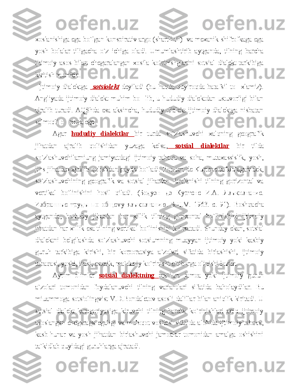 xoslanishiga ega bo`lgan konspirativ argo (shartli til)   va mexanik shifrofkaga ega
yosh   bolalar   tiligacha   o`z   ichiga   oladi.   Umumlashtirib   aytganda,   tilning   barcha
ijtimoiy   asos   bilan   chegaralangan   xosila   ko`rinishglarini   sotsial   dialekt   tarkibiga
kiritish mumkin.
  Ijtimoiy   dialektga     sotsiolekt   deyiladi   ( bu   haqda   quyiroqda   batafsil   to xlamiz).‘
Angliyada ijtimoiy dialekt  muhim bo lib, u hududiy dialektdan ustuvorligi  bilan	
‘
ajralib   turadi.   AQShda   esa   aksincha,   hududiy   dialekt   ijtimoiy   dialektga   nisbatan
salmoqli o ringa ega. 	
‘
Agar   hududiy   dialektlar   bir   turda   so`zlashuvchi   xalqning   geografik
jihatdan   ajralib   qolishidan   yuzaga   kelsa,   sotsial   dialektlar   bir   tilda
so`zlashuvchilarniung   jamiyatdagi   ijtimoiy   tabaqa   va   soha,   mutaxassislik,   yosh,
jins jihatdan ajralib qolishdan paydo bo`ladi. Boduen de Kurtene ta`kidlaganidek,
so`zlashuvchining   geografik   va   sotsial   jihatdan   farqlanishi   tilning   gorizontal   va
vertikal   bo`linishini   hosil   qiladi.   (Бодуэн   дэ   Куртене   И.А.   Языкознание.
Избранные   труды   по   общему   языкознанию.   Б. II .М.   1963.   с.   91).   Boshqacha
aytganda ,   hududiy   jihatdan   har   xillik   tilning   gorizontal   bo ` linishini   ijtimoiy
jihatdan   har   xillik   esa   tilning   vertikal   bo ` linishini   ko ` rsatadi .  Shunday   ekan ,  sotsial
dialektni   belgilashda   so ` zlashuvchi   sotsiumning   muayyan   ijtimoiy   yoki   kasbiy
guruh   tarkibiga   kirishi ,   bir   korporatsiya   a ` zolari   sifatida   birlashishi ,   ijtimoiy
tabaqasi ,  yoshi ,  jinsi ,  estetik ,  ma ` daniy   ko ` rinishi   e ` tiborga   olinishi   lozim .
Ayrim   olimlar   sotsial         dialektning         ma ` lum   jamoa   yoki   ijtimoiy   guruh
a ` zolari   tomonidan   foydalanuvchi   tilning   variantlari   sifatida   baholaydilar .   Bu
miuammoga sotsiolingvist  V.D.Bondaletov asosli  dalillar  bilan aniqlik kiritadi. U
sotsial   dialekt   kategoriyasiga   kiruvchi   tilning   barcha   ko`rinishlari   aniq   ijtimoiy
asoslangan chegaraga egaligi va muloqot vositasi  sifatida alohida ijtimoiy tabaqa,
kasb-hunar   va   yosh   jihatdan   birlashuvchi   jamoalar   tomonidan   amalga   oshishini
ta`kidlab quyidagi guruhlarga ajratadi. 