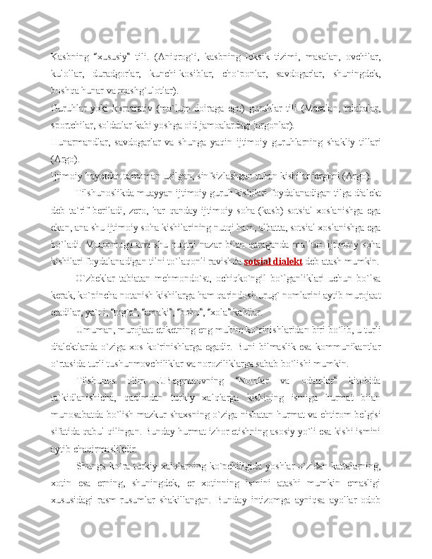 Kasbning   xususiy   tili.   (Aniqrog`i,   kasbning   leksik   tizimi,   masalan,   ovchilar,“ ”
kulollar,   duradgorlar,   kunchi-kosiblar,   cho`ponlar,   savdogarlar,   shuningdek,
boshqa hunar va mashg`ulotlar).
Guruhlar   yoki   korparativ   (ma`lum   doiraga   ega)   guruhlar   tili   (Masalan,   talabalar,
sportchilar, soldatlar kabi yoshga oid jamoalardagi jargonlar).
Hunarmandlar,   savdogarlar   va   shunga   yaqin   ijtimoiy   guruhlarning   shakliy   tillari
(Argo).
Ijtimoiy hayotdan tamoman uzilgan, sinfsizlashgan tuban kishilar jargoni (Argo).
Tilshunoslikda muayyan ijtimoiy guruh kishilari foydalanadigan tilga dialekt
deb   ta`rif   beriladi,   zero,   har   qanday   ijtimoiy   soha   (kasb)   sotsial   xoslanishga   ega
ekan, ana shu ijtimoiy soha kishilarining nutqi ham, albatta, sotsial xoslanishga ega
bo`ladi.   Muammoga   ana   shu   nuqtai   nazar   bilan   qaraganda   ma`lum   ijtimoiy   soha
kishilari foydalanadigan tilni to`laqonli ravishda  sotsial dialekt  deb atash mumkin.
O`zbeklar   tabiatan   mehmondo`st,   ochiqko`ngil   bo`lganliklari   uchun   bo`lsa
kerak, ko`pincha notanish kishilarga ham qarindosh urug` nomlarini aytib murojaat
etadilar, ya`ni,  tog`a ,  amaki ,  bobo ,  xola  kabilar.	
“ ” “ ” “ ” “ ”
Umuman, murojaat etiketning eng muhim ko`rinishlaridan biri bo`lib, u turli
dialektlarda  o`ziga   xos   ko`rinishlarga  egadir.   Buni   bilmaslik   esa   kommunikantlar
o`rtasida turli tushunmovchiliklar va noroziliklarga sabab bo`lishi mumkin. 
Tilshunos   olim   E.Begmatovning   Nomlar   va   odamlar   kitobida	
“ ”
ta`kidlanishicha,   qadimdan   turkiy   xalqlarga   kishining   ismiga   hurmat   bilan
munosabatda bo`lish mazkur shaxsning o`ziga nisbatan hurmat va ehtirom belgisi
sifatida qabul qilingan. Bunday hurmat izhor etishning asosiy yo`li esa kishi ismini
aytib chaqirmaslikdir.
Shunga  ko`ra  turkiy  xalqlarning  ko`pchiligida  yoshlar   o`zidan  kattalarning,
xotin   esa   erning,   shuningdek,   er   xotinning   ismini   atashi   mumkin   emasligi
xususidagi   rasm-rusumlar   shakillangan.   Bunday   intizomga   ayniqsa   ayollar   odob 