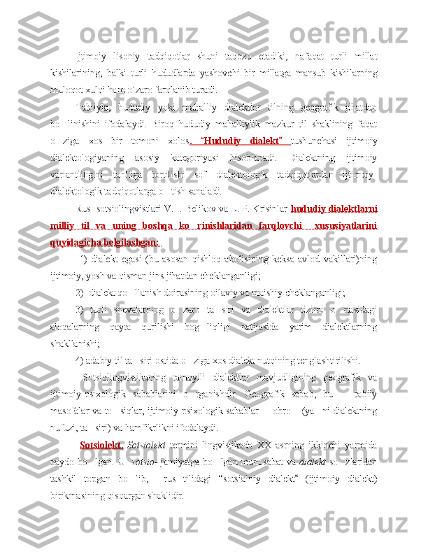 Ijtimoiy   lisoniy   tadqiqotlar   shuni   taqozo   etadiki,   nafaqat   turli   millat
kishilarining,   balki   turli   hududlarda   yashovchi   bir   millatga   mansub   kishilarning
muloqot xulqi ham o`zaro farqlanib turadi. 
Tabiiyki,   hududiy   yoki   mahalliy   dialektlar   tilning   geografik   jihatdan
bo linishini   ifodalaydi.   Biroq   hududiy   mahalliylik   mazkur   til   shaklining   faqat‘
o ziga   xos   bir   tomoni   xolos
‘ .   Hududiy   dialekt  	“ ” tushunchasi   ijtimoiy
dialektologiyaning   asosiy   kategoriyasi   hisoblanadi.   Dialektning   ijtimoiy
variantliligini   tahlilga   tortilishi   sof   dialektologik   tadqiqotlardan   ijtimoiy-
dialektologik tadqiqotlarga o tish sanaladi. 	
‘
Rus  sotsiolingvistlari V. I. Belikov va L. P. Krisinlar  hududiy dialektlarni
milliy   til   va   uning   boshqa   ko rinishlaridan   farqlovchi     xususiyatlarini	
‘
quyidagicha belgilashgan: 
  1)   dialekt   egasi   (bu   asosan   qishloq   aholisining   keksa   avlod   vakillari)ning
ijtimoiy, yosh va qisman jins jihatdan cheklanganligi;
2)  dialekt qo llanish doirasining oilaviy va maishiy cheklanganligi;	
‘  
3)   turli   shevalarning   o zaro   ta siri   va   dialektlar   tizimi   o rtasidagi	
‘ ’ ‘
aloqalarning   qayta   qurilishi   bog liqligi   natijasida   yarim   dialektlarning	
‘
shakllanishi;
4) adabiy til ta siri ostida o ziga xos dialekt nutqining tenglashtirilishi.  	
’ ‘
  Sotsiolingvistikaning   tamoyili   dialektlar   mavjudligining   geografik   va
ijtimoiy-psixologik   sabablarini   o rganishdir.   Geografik   sabab,   bu     tabiiy	
‘ –
masofalar va to siqlar, ijtimoiy-psixologik sabablar   obro  (ya ni dialektning	
‘ – ‘ ’
nufuzi, ta siri) va hamfikrlikni ifodalaydi. 	
’
  Sotsiolekt.   Sotsiolekt   termini   lingvistikada   XX   asrning   ikkinchi   yarmida
paydo bo lgan. U
‘    sotsio-   jamiyatga bo lgan munosabat  va  	‘ dialekt   so zlaridan	‘
tashkil   topgan   bo lib,     rus   tilidagi  	
‘ “sotsialn i y   dialekt  	” (ijtimoiy   dialekt)
birikmasining qisqargan shaklidir.  