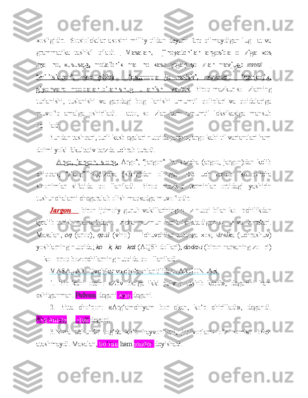 xosligidir.     Sotsiolektlar   asosini   milliy   tildan   deyarli   farq   qilmaydigan   lug at   va‘
grammatika   tashkil   qiladi.     Masalan,     jinoyatchilar   argosida   o ziga   xos	
‘
ma no,   xususan,   metaforik   ma no   kasb   etgan   so zlar   mavjud:  	
’ ’ ‘    ment  	–   
militsioner ,  	
“ ”    etap   qilish         –     qamoqqa   jo natish ,  	“ ”	‘    narkota         –     narkotik,	“   
giyohvand moddalar bilan shug ullanish  va h.k	
‘ ” . Biroq mazkur so zlarning	‘
turlanishi,   tuslanishi   va   gapdagi   bog lanishi   umumtil   qoliplari   va   qoidalariga	
‘
muvofiq   amalga   oshiriladi.   Hatto,   so ‘ zlar   ham   umumtil   leksikasiga   mansub
bo ‘ ladi. 
       Bundan tashqari, turli kasb egalari nutqida jargon, argo kabi til variantlari ham
doimi yoki fakultativ tarzda uchrab turadi.
    Argo,   jargon,   sleng.   Argo ,   jargon   fransuzcha   (argot,   jargon)dan   kelib	
” “ ”
chiqqan,   sleng   inglizcha   (slang)dan   olingan.   Bu   uch   termin   ko pincha	
“ ”	‘
sinonimlar   sifatida   qo llaniladi.   Biroq   mazkur   terminlar   ortidagi   yashirin	
‘
tushunchalarni chegaralab olish maqsadga muvofiqdir. 
Jargon 	
–   biron   ijtimoiy   guruh   vakillarining   o z	‘   nutqi   bilan   ko pchilikdan	‘
ajralib   turish   maqsadida ,   o zicha	
‘   mazmun   berib   ishlatadigan   so z	‘   va   iboralari .
Masalan ,   oq   ( aroq ),   qizil   ( vino )     ichuvchilar   nutqiga   xos;  	
– strelk a   (uchrashuv)
yoshlarning nutqida;  ko k, ko kat	
‘ ‘  (AQSh dollari),  dodasi  (biron narsaning zo ri)	‘
 ko proq bozorchilarning nutqida qo llaniladi.	
– ‘ ‘
MASALAN    : Ovchilar va cho‘ponlar tilidan JARGONLAR.   
1.   Bir   kuni   otam:   «Zov   ostiga   ikki   polvon   tushib   ketdi»,   deganini   ham
eshitganman.  Polvon  degani  ayiq  degani.
2.   Bitta   cho‘pon:   «Arg‘amchiyam   bor   ekan,   ko‘p   chirilladi»,   degandi.
Arg‘amchi  —  ilon  degani. 
3.Nima   uchundir   tog‘da   ko‘p   hayvonlarni,   jonivorlarni   o‘z   nomlari   bilan
atashmaydi. Masalan,  bo‘rini  ham  jondor  deyishadi. 