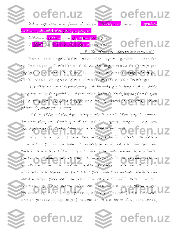 5.Shu   tuynukka   chang‘aroq   o‘rnatilgan .   Chang‘aroq   degani   —   gumbaz
shaklida qilib xodalardan yasalgan panjara.
6.Masalan,  hakkani  bizda  ayg‘oqchi qush  deyilar.
7.  ,,Sela‘ ‘ deb  kaklik va chillar galasi ga aytishadi.
                                                        Sh. Xolmirzayev. ,,Zov ostida adashuv‘‘
Nemis   sotsiolingvistikasida   yoshlarning   ayrim   guruhlari   tomonidan
qo llaniladigan, turli sabablar ta sirida vujudga kelgan maxsus shakllarga jargon‘ ’
deyilgan.   H. Lofflerning ta biricha, bu  til  makon  va zamonda  chegara  bilmaydi.	
’
Har bir avlod o zining yoshligida o ziga xos u yoki bu shakldan foydalangan.	
‘ ‘
Rus   tilida   bir   qator   leksemalarning   turli   ijtimoiy   guruh     jargonlari   ta sirida	
’
yangi ma no kasb etganini ko rish mumkin: 	
’ ‘ bazar   (suhbat),  bayan   (shpris),  gnat
(yolg on   gapirmoq),  	
‘ gruzit   (ongiga   singdirmoq),     doxod   (zaif   odam),       kinut
(aldamoq),  musor   (militsioner) 
Tilshunoslikka   oid   aksariyat   adabiyotlarda   j a r gon   bilan   a r go   termini	
“ ” “ ”
farqlanmasdan,   aralashtirib   yuborilgan.   Aslida     argo   va   jargon   o ziga   xos	
‘
xususiyatlari va qo llanish doirasi ko ra bir-biridan farqlanadi. 	
‘ ‘
Jargon   ma`lum   ijtimoiy   guruh   vakillarining   axborotni   berkitish     va   o`zicha
ifoda   etish   o`yini   bo`lib,   faqat   o`z   doirasigilar   uchun   tushunarli   bo`lgan   nutq
varianti,   chunonchi,   sotsiumning   o`z   nutqi   bilan   boshqalardan   ajralib   turish
maqsadida   o`zicha   mazmun   berib   ishlatiladigan   so`z   va   iboralar   sanalib,
professionalizmlarni   ham   o`zida   mujassamlashtiradi.   Chunki   professionalizm,
biror   kasb-hunar   egalari   nutqiga   xos   so`z   yoki   ibora   sifatida,   sotsiolekt   tarkibida
bevosita   jargon   yoki,   aksincha,   jargon   proffessionalizm   bo`lib   kelishi   mumkin:
avtomobillarga   texnik   xizmat   ko`rsatuvchi   usta   nutqida   kaltak   yegan-urilgan
(avtomashina),   motor   pishgan-yaroqsiz,   xodovoy   u   ketgan   (harakatlantiruvchi
qismlari   yaroqsiz   holatga   kelgan);   sotuvchilar   nutqida   bozor   o`ldi,   bozor   kasod, 