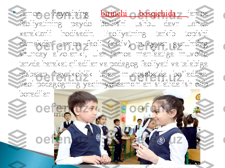 
Jamoa  hayotining  birinchi  bos q ichida  jamoa 
faoliyatining  paydo  bo’lishi  ushbu  davr  uchun 
xarakterli  hodisadir.  Faoliyatning  tarkib  topishi 
demakdir.  Jamoa  faoli  (aktiv)  muayyan  guruhning 
shunday  a’zolariki,  ular  jamoa  manfaatiga  muvofiq 
tarzda harakat qiladilar va pedagog faoliyati va talabiga 
nisbatan  hayrixohlik  bilan  munosabatda  bo’ladilar. 
Faol   p edagogning  ya q in  yordamchilari  sifatida  ish  olib 
boradilar  