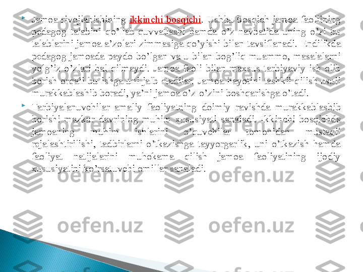 
Jamoa  rivojlanishining  ikkinchi  bo sq ichi .  Ushbu  bos q ich  jamoa  fao l lining 
pedagog  talabini  qo’llab-quvvatlashi  hamda  o’z  navbatida  uning  o’zi  bu 
talablarini  jamoa  a’zolari  zimmasiga  qo’yishi  bilan  tavsiflanadi.  Endilikda 
pedagog  jamoada  paydo  bo’lgan  va  u  bilan  bog’liq  muammo,  masalalarni 
yolg’iz  o’zlari  hal  qilmaydi.  Jamoa  faoli  bilan  maxsus  tarbiyaviy  ish  olib 
borish  or q ali  bu  ishga  uni  jalb  etadilar.  Jamoa  hayotini  tashkil  qilish  usuli 
murakkablashib boradi, ya’ni jamoa o’z-o’zini boshqarishga o’tadi. 

Tarbiyalanuvchilar  amaliy  faoliyatning  doimiy  ravishda  murakkablashib 
borishi  mazku r   davrining  muhim  xususiyati  sanaladi.  Ikkinchi  bosqichda 
jamoaning  muhim  ishlarini  o’quvchilar  tomonidan  mustaqil 
rejalashtirilishi,  tadbirlarni  o’tkazishga  tayyorgarlik,  uni  o’tkazish  hamda 
faoliyat  natijalarini  muhokama  qilish  jamoa  faoliyatining  ijodiy 
xususiyatini ko’rsatuvchi omillar sanaladi.   