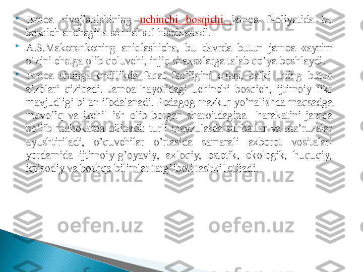 
Jamoa  rivojlanishining  uchinchi  bosqichi  jamoa  faoliyatida  bu 
bosqich anchagina sermahsul hisoblanadi. 

A.S.Makorenkoning  aniqlashicha,  bu  davrda  butun  jamoa  «ayrim 
o`zini chetga olib qoluvchi, injiq shaxs»larga talab qo’ya boshlaydi. 

Jamoa  shunga  endilikda  fa q at  faolligini  emas,  balki  un i ng  butun 
a’zolari   q izi q adi.  Jamoa  hayotidagi  uchinchi  bosqich,  ijtimoiy  fikr 
mavjudligi bilan ifodalanadi. Pedagog mazkur yo’nalishda maqsadga 
muvofiq  va  izchil  ish  olib  borgan  sharoitdagina  –harakatini  jamoa 
bo’lib  muhokama  qilinadi:  turli  mavzularda  suhbatlar  va  ma’ruzalar 
uyushtiriladi,  o’quvchilar  o’rtasida  samarali  axborot  vositalari 
yordamida  ijtimoiy-g’oyaviy,  axloqiy,  estetik,  ekologik,  huquqiy, 
iqtisodiy va boshqa bilimlar targ’iboti tashkil etiladi.  