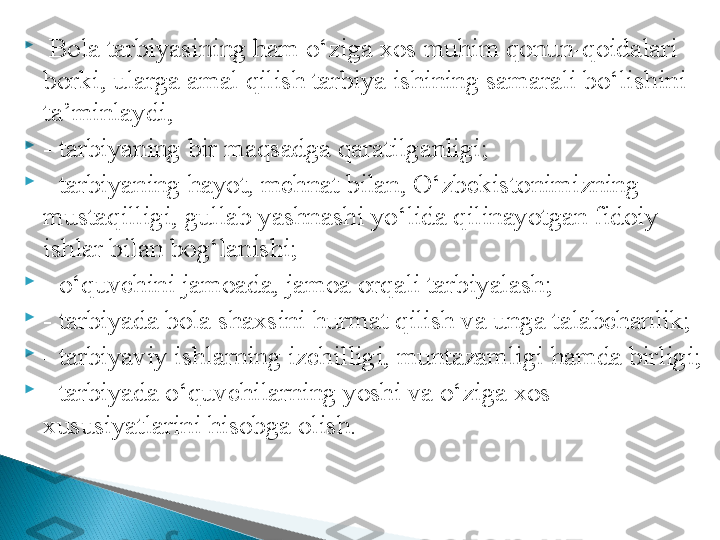 
  Bola tarbiyasining ham o‘ziga xos muhim qonun-qoidalari 
borki, ularga amal qilish tarbiya ishining samarali bo‘lishini 
ta’minlaydi, 

- tarbiyaning bir maqsadga qaratilganligi; 

- tarbiyaning hayot, mehnat bilan, O‘zbekistonimizning 
mustaqilligi, gullab yashnashi yo‘lida qilinayotgan fidoiy 
ishlar bilan bog‘lanishi; 

- o‘quvchini jamoada, jamoa orqali tarbiyalash;

- tarbiyada bola shaxsini hurmat qilish va unga talabchanlik;

- tarbiyaviy ishlarning izchilligi, muntazamligi hamda birligi;

- tarbiyada o‘quvchilarning yoshi va o‘ziga xos 
xususiyatlarini hisobga olish.  