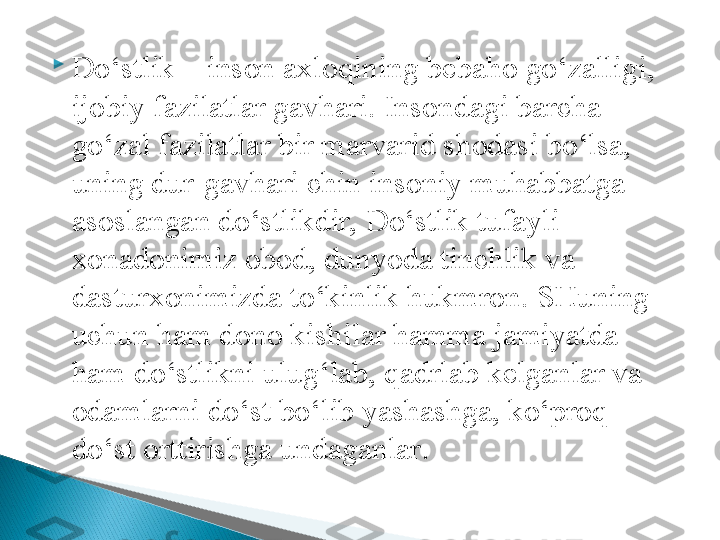 
Do‘stlik – inson axloqining bebaho go‘zalligi, 
ijobiy fazilatlar gavhari. Insondagi barcha 
go‘zal fazilatlar bir marvarid shodasi bo‘lsa, 
uning dur-gavhari chin insoniy muhabbatga 
asoslangan do‘stlikdir, Do‘stlik tufayli 
xonadonimiz obod, dunyoda tinchlik va 
dasturxonimizda to‘kinlik hukmron. SHuning 
uchun ham dono kishilar hamma jamiyatda 
ham do‘stlikni ulug‘lab, qadrlab kelganlar va 
odamlarni do‘st bo‘lib yashashga, ko‘proq 
do‘st orttirishga undaganlar .  