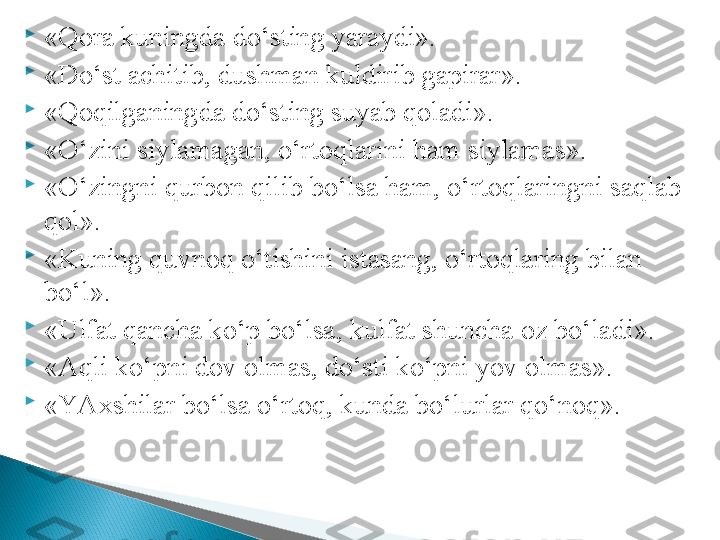 
«Qora kuningda do‘sting yaraydi».

«Do‘st achitib, dushman kuldirib gapirar».

«Qoqilganingda do‘sting suyab qoladi». 

«O‘zini siylamagan, o‘rtoqlarini ham siylamas».

«O‘zingni qurbon qilib bo‘lsa ham, o‘rtoqlaringni saqlab 
qol». 

«Kuning quvnoq o‘tishini istasang, o‘rtoqlaring bilan 
bo‘l».

«Ulfat qancha ko‘p bo‘lsa, kulfat shuncha oz bo‘ladi».

«Aqli ko‘pni dov olmas, do‘sti ko‘pni yov olmas».

«YAxshilar bo‘lsa o‘rtoq, kunda bo‘lurlar qo‘noq».   