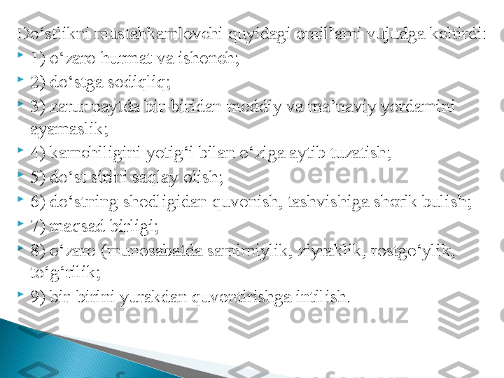 D o‘stlikni mustahkamlovchi quyidagi omillarni vujudga keltirdi:

1) o‘zaro hurmat va ishonch;

2) do‘stga sodiqliq;

3) zarur paytda bir-biridan moddiy va ma’naviy yordamini 
ayamaslik;

4) kamchiligini yotig‘i bilan o‘ziga aytib tuzatish;

5) do‘st sirini saqlay olish;

6) do‘stning shodligidan quvonish, tashvishiga sherik bulish;

7) maqsad birligi;

8) o‘zaro (munosabatda samimiylik, ziyraklik, rostgo‘ylik, 
to‘g‘rilik;

9) bir-birini yurakdan quvontirishga intilish.  