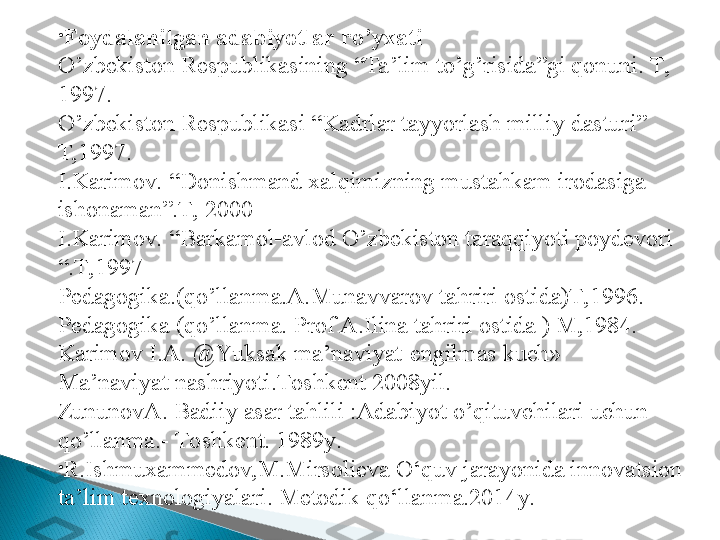 •
Foydalanilgan adabiyotlar r o’ yxati 
O’zbekiston Respublikasining “Ta’lim to’g’risida”gi qonuni. T, 
1997.
O’zbekiston Respublikasi “Kadrlar tayyorlash milliy dasturi” 
T,1997.
I.Karimov. “Donishmand xalqimizning mustahkam irodasiga 
ishonaman”.T, 2000
I.Karimov. “Barkamol-avlod O’zbekiston taraqqiyoti poydevori 
“.T,1997
Pedagogika.(qo’llanma.A.Munavvarov tahriri ostida)T,1996.
Pedagogika (qo’llanma. Prof A.Ilina tahriri ostida ) M,1984. 
Karimov I.A.  @ Y u ksak ma’naviyat-engilmas kuch»    
Ma’naviyat nashriyoti.Toshkent 2008yil.
ZununovA. Badiiy asar tahlili :Adabiyot  o’ qituvchilari uchun 
q o’ llanma.- Toshkent. 1989y. 
•
R.Ishmuxammedov,M.Mirsolieva O‘quv jarayonida innovatsion 
ta’lim texnologiyalari. Metodik qo‘llanma.2014y. 
   