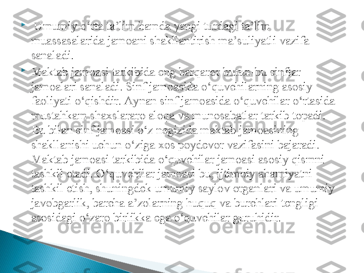 
  Umumiy o‘rta ta’lim hamda yangi turdagi ta’lim 
muassasalarida jamoani shakllantirish ma’suliyatli vazifa 
sanaladi. 

Maktab jamoasi tarkibida eng barqaror butun-bu sinflar 
jamoalari sanaladi. Sinf jamoasida o‘quvchilarning asosiy 
faoliyati o‘qishdir. Aynan sinf jamoasida o‘quvchilar o‘rtasida 
mustahkam shaxslararo aloqa va munosabatlar tarkib topadi. 
Bu bilan sinf jamoasi o‘z negizida maktab jamoasining 
shakllanishi uchun o‘ziga xos poydevor vazifasini bajaradi. 
Maktab jamoasi tarkibida o‘quvchilar jamoasi asosiy qismni 
tashkil etadi. O‘quvchilar jamoasi bu, ijtimoiy ahamiyatni 
tashkil etish, shuningdek umumiy saylov organlari va umumiy 
javobgarlik, barcha a’zolarning huquq va burchlari tengligi 
asosidagi o‘zaro birlikka ega o‘quvchilar guruhidir.  