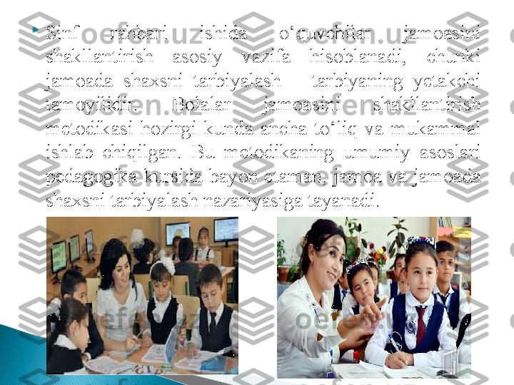 
Sinf  rahbari  ishida  o‘quvchilar  jamoasini 
shakllantirish  asosiy  vazifa  hisoblanadi,  chunki 
jamoada  shaxsni  tarbiyalash  –  tarbiyaning  yetakchi 
tamoyilidir.  Bolalar  jamoasini  shakllantirish 
metodikasi  hozirgi  kunda  ancha  to‘liq  va  mukammal 
ishlab  chiqilgan.  Bu  metodikaning  umumiy  asoslari 
pedagogika  kursida  bayon  etaman,  jamoa  va  jamoada 
shaxsni tarbiyalash nazariyasiga tayanadi.   