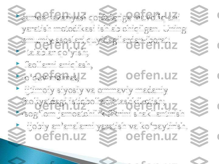 
Jamoa nazariyasi qoidalariga muvofiq uni 
yaratish metodikasi ishlab chiqilgan. Uning 
umumiy asoslari quyidagilardan iborat: 

  - talablar qo‘yish; 

- faollarni aniqlash, 

- o‘quv mehnat, 

- ijtimoiy siyosiy va ommaviy madaniy 
faoliyatdagi istiqbollarni tashkil etish; 

- sog‘lom jamoatchilik fikrini shakllantirish 

-  ijobiy an’analarni yaratish   va ko‘paytirish. 
   