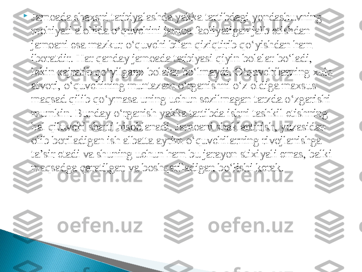 
Jamoada shaxsni tarbiyalashda yakka tartibdagi yondashuvning 
mohiyati alohida o‘quvchini jamoa faoliyatigan jalb etishdan 
jamoani esa mazkur o‘quvchi bilan qiziqtirib qo‘yishdan ham 
iboratdir. Har qanday jamoada tarbiyasi qiyin bolalar bo‘ladi, 
lekin «ajratib qo‘yilgan» bolalar bo‘lmaydi. O‘quvchilarning xulq 
atvori, o‘quvchining muntazam o‘rganishni o‘z oldiga maxsus 
maqsad qilib qo‘ymasa uning uchun sezilmagan tarzda o‘zgarishi 
mumkin. Bunday o‘rganish yakka tartibda ishni tashkil etishning 
hal qiluvchi sharti hisoblanadi. Jamoani shaklantirish, yuzasidan 
olib boriladigan ish albatta ayrim o‘quvchilarning rivojlanishga 
ta’sir etadi va shuning uchun ham bu jarayon stixiyali emas, balki 
maqsadga qaratilgan va boshqariladigan bo‘lishi kerak.  