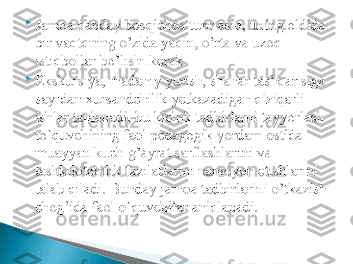 
Jamoa qanday bosqichda turmasin, uning oldida 
bir vaqtqning o’zida ya q in, o’rta va uzo q  
istiqbollar bo’lishi kerak. 

Ekskursiya, madaniy yurish, shahar tashqarisiga 
sayrdan xursandchilik yetkazadigan qiziqarli 
ishlar tanlanadi, bu kichik tadbirlarni tayyorlash 
to`quvchining faol pedagogik yordam ostida 
muayyan kuch-g’ayrat sarflashlarini va 
tashkilotchilik fazilatlarini namoyon etishlarini 
talab qiladi. Bunday jamoa tadbirlarini o’tkazish 
chog’ida faol o`quvchilar aniqlanadi.  