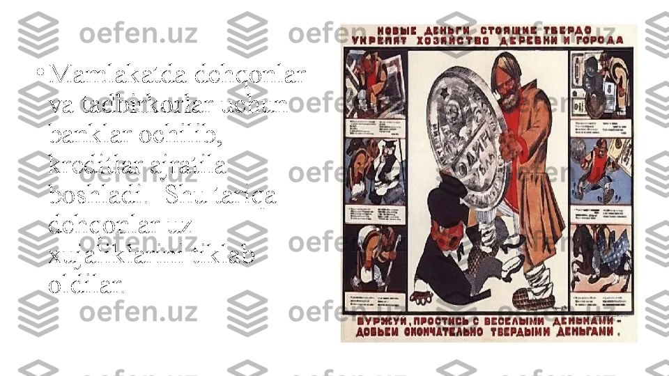 •
Mamlakatda dehqonlar 
va tadbirkorlar uchun 
banklar ochilib, 
kreditlar ajratila 
boshladi.  Shu tariqa 
dehqonlar uz 
xujaliklarini tiklab 
oldilar. 