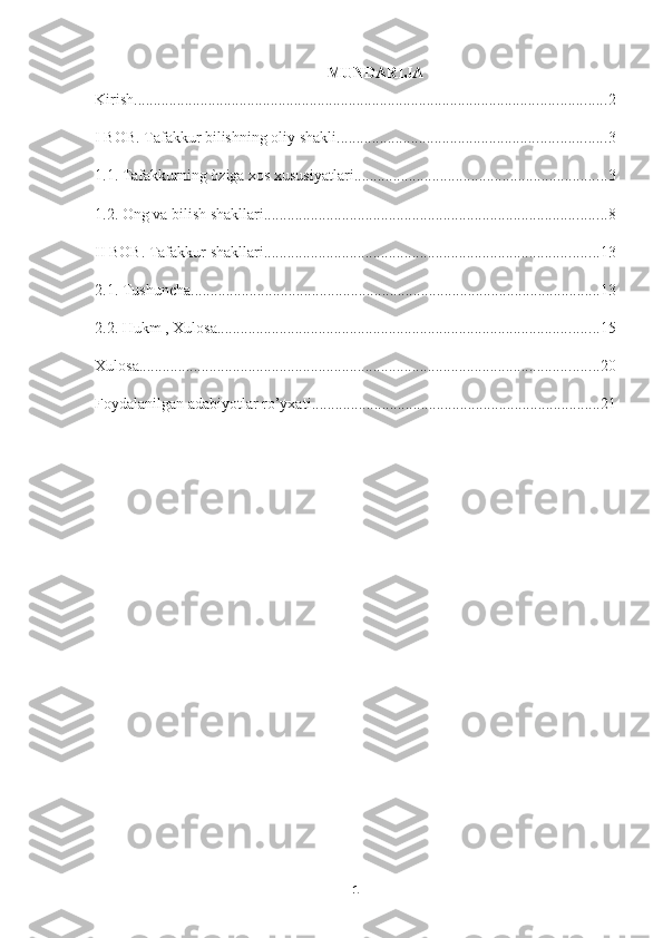 MUNDARIJA
Kirish ......................................................................................................................... 2
I BOB. Tafakkur bilishning oliy shakli ..................................................................... 3
1.1. Tafakkurning òziga xos xususiyatlari ................................................................. 3
1.2. Ong va bilish shakllari ........................................................................................ 8
II BOB. Tafakkur shakllari ...................................................................................... 13
2.1. Tushuncha ......................................................................................................... 13
2.2. Hukm , Xulosa .................................................................................................. 15
Xulosa ...................................................................................................................... 20
Foydalanilgan adabiyotlar ro’yxati .......................................................................... 21
                                            
1 