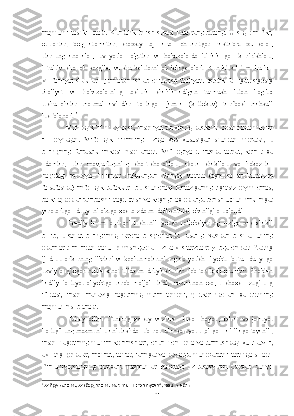 majmuini   tashkil   etadi.   Kundalik   bilish   sohasi   juda   rang-barang.   U   sog'lom   fikr,
etiqodlar,   belgi-alomatlar,   shaxsiy   tajribadan   chiqarilgan   dastlabki   xulosalar,
ularning   ananalar,   rivoyatlar,   o'gitlar   va   hokazolarda   ifodalangan   ko'rinishlari,
intuitiv ishonch, sezgilar va shu kabilarni o'z ichiga oladi. Kundalik bilim   bu har
xil   faoliyat   shakllari     jumladan   ishlab   chiqarish   faoliyati,   estetik   faoliyat,   siyosiy
faoliyat   va   hokazolarning   tasirida   shakllanadigan   turmush   bilan   bog'liq
tushunchalar   majmui   avlodlar   toplagan   jamoa   (kollektiv)   tajribasi   mahsuli
hisoblanadi. 5
     Mifologik bilim ayniqsa, insoniyat tarixining dastlabki bosqichida muhim
rol   o'ynagan.   Mifologik   bilimning   o'ziga   xos   xususiyati   shundan   iboratki,   u
borliqning   fantastik   inikosi   hisoblanadi.   Mifologiya   doirasida   tabiat,   koinot   va
odamlar,   ular   mavjudligining   shart-sharoitlari,   aloqa   shakllari   va   hokazolar
haqidagi   muayyan   bilimlar   shakllangan.   So'nggi   vaqtda   (ayniqsa   strukturalizm
falsafasida)   mifologik   tafakkur     bu   shunchaki   fantaziyaning   tiyiqsiz   o'yini   emas,
balki ajdodlar tajribasini qayd etish va keyingi avlodlarga berish uchun imkoniyat
yaratadigan dunyoni o'ziga xos tarzda modellashtirish ekanligi aniqlandi.
      Badiiy   bilim   borliqni   tushunib   yetish   refleksiyaning   o'ziga   xos   shakli
bolib,   u   san'at   borlig'ining   barcha   bosqichlarida     asar   g'oyasidan   boshlab   uning
odamlar tomonidan qabul qilinishigacha  o'ziga xos tarzda ro'yobga chiqadi. Badiiy
ijodni ijodkorning fikrlari va kechinmalarini anglab yetish obyekti  butun dunyoga
uzviy bog'lagan holda sanat tilida moddiylashtirish deb tariflash mumkin. Shaklan
badiiy   faoliyat   obyektga   qarab   moljal   oladi,   mazmunan   esa,   u   shaxs   o'zligining
ifodasi,   inson   manaviy   hayotining   intim   tomoni,   ijodkor   idellari   va   didining
majmui hisoblanadi.
      Diniy   bilim.   Dinning   asosiy   vazifasi     inson   hayoti,   tabiat   va   jamiyat
borlig'ining mazmunini aniqlashdan iborat. U insoniyat toplagan tajribaga tayanib,
inson hayotining muhim ko'rinishlari, chunonchi: oila va turmushdagi  xulq-atvor,
axloqiy qoidalar, mehnat, tabiat, jamiyat va davlatga munosabatni tartibga soladi.
Din   universumning   pirovard   mazmunlari   haqidagi   o'z   tasavvurini   asoslab,   dunyo
5
 Хайруллаев М., Хакбердиев М. Мантик. - Т.: “Укитувчи”, 1993. 53-бет
11 