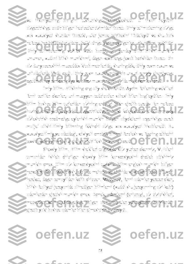 va   insoniyatning   birligini   tushunishga   ko'maklashadi.   U   inson   hayotini
o'zgartirishga qodir bolgan haqiqatlar tizimidan iborat. Diniy talimotlarning o'ziga
xos   xususiyati   shundan   iboratki,   ular   jamoa   tajribasini   ifodalaydi   va   shu   bois
nafaqat   har   bir   dindor   odam,   balki   dinga   siginmaydiganlar   uchun   ham   qadrlidir.
Diniy   talimotlarning   vazifasi   xudo   bormi,   uni   qanday   qilib   bilish   mumkin,
umuman,   xudoni   bilish   mumkinmi,   degan   savollarga   javob   berishdan   iborat.   Din
o'z  dunyoqarashini  muqaddas   kitob matnlarida, shuningdek,  diniy  rasm-rusum   va
urf-odatlarda   ifoda   etadi.   Diniy   rasm-rusumlarning   bir   unsuri   ramziy   ahamiyatga
egadir. Diniy ramzlar g'oya va obraz muvozanatini o'zida mujassamlashtiradi.
     Ilmiy bilim. Bilishning eng oliy shakli  fandir. Ayrim fanlarning vakillari
fanni   tariflar   ekanlar,   uni   muayyan   tadqiqotlar   sohasi   bilan   bog'laydilar.   Ilmiy
bilim   boshqa   bilim   turlaridan   o'zining   aniqligi   bilan   ajralib   turadi.   Fan   nafaqat
hozirgi   amaliyot   jarayonida   o'zgartiriladigan,   balki   kelajakda   amalda   ommaviy
o'zlashtirish   predmetiga   aylanishi   mumkin   bo'lgan   obyektlarni   organishga   qarab
mo'ljal   olishi   ilmiy   bilimning   ikkinchi   o'ziga   xos   xususiyati   hisoblanadi.   Bu
xususiyat ilmiy va odatdagi, stixiyali-empirik bilimni farqlash va fanning tabiatini
tavsiflovchi ayrim tushunchalarni ta'riflash imkonini beradi.
      Shaxsiy   bilim.   Bilim   shakllari   to'g'risida   so'z   yuritar   ekanmiz,   M.Polani
tomonidan   ishlab   chiqilgan   shaxsiy   bilim   konsepsiyasini   chetlab   o'tishimiz
mumkin   emas.   Olim   o'z   konsepsiyasini   tuzishda   bilim   anglash   mumkin   bo'lgan
narsalarni   faol   o'zlashtirish,   alohida   mahorat   va   alohida   vositalarni   talab   qiluvchi
harakat,  degan   tamoyildan   kelib  chiqqan.   Madomiki,   fanni   odamlar   yaratar   ekan,
bilish  faoliyati   jarayonida   olinadigan   bilimlarni   (xuddi  shu   jarayonning  o'zi   kabi)
odamlardan   ajratish   mumkin   emas.   Demak,   odamlarni   (aniqrogi,   o'z   qiziqishlari,
maqsadlari   va   moljallariga   ega   bo'lgan   olimlarni)   ular   yaratayotgan   bilimlardan
ajratib yoki boshqa odamlar bilan almashtirib bo'lmaydi.
12 